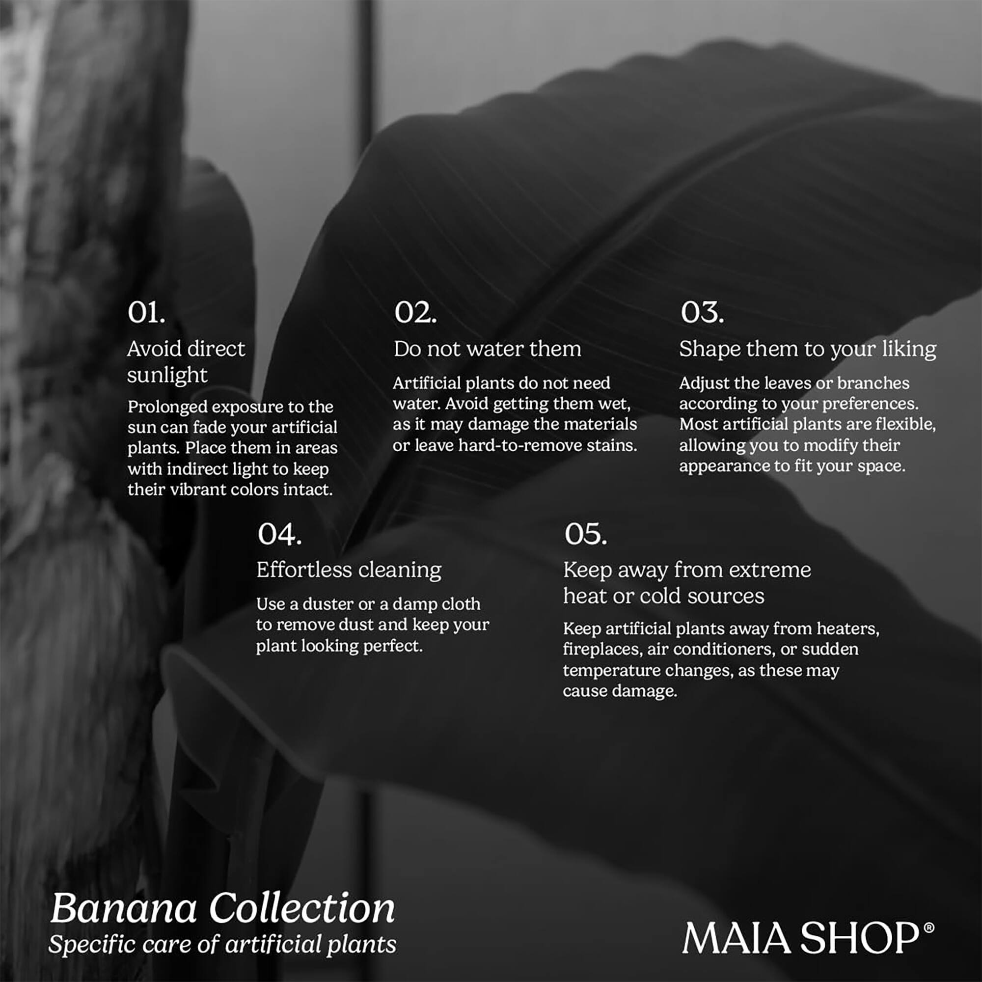 01. Avoid direct sunlight  
Prolonged exposure to the sun can fade your artificial plants. Place them in areas with indirect light to keep their vibrant colors intact.

02. Do not water them  
Artificial plants do not need water. Avoid getting them wet, as it may damage the materials or leave hard-to-remove stains.

03. Shape them to your liking  
Adjust the leaves or branches according to your preferences. Most artificial plants are flexible, allowing you to modify their appearance to fit your space.

04. Effortless cleaning  
Use a duster or a damp cloth to remove dust and keep your plant looking perfect.

05. Keep away from extreme heat or cold sources  
Keep artificial plants away from heaters, fireplaces, air conditioners, or sudden temperature changes, as these may cause damage.

Banana Collection  
Specific care of artificial plants

MAIA SHOP®