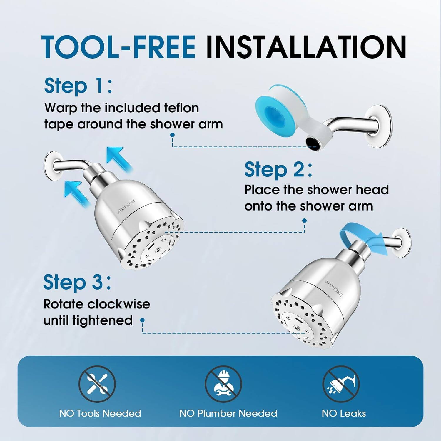 TOOL-FREE INSTALLATION

Step 1: Wrap the included teflon tape around the shower arm

Step 2: Place the shower head onto the shower arm

Step 3: Rotate clockwise until tightened

NO Tools Needed

NO Plumber Needed

NO Leaks