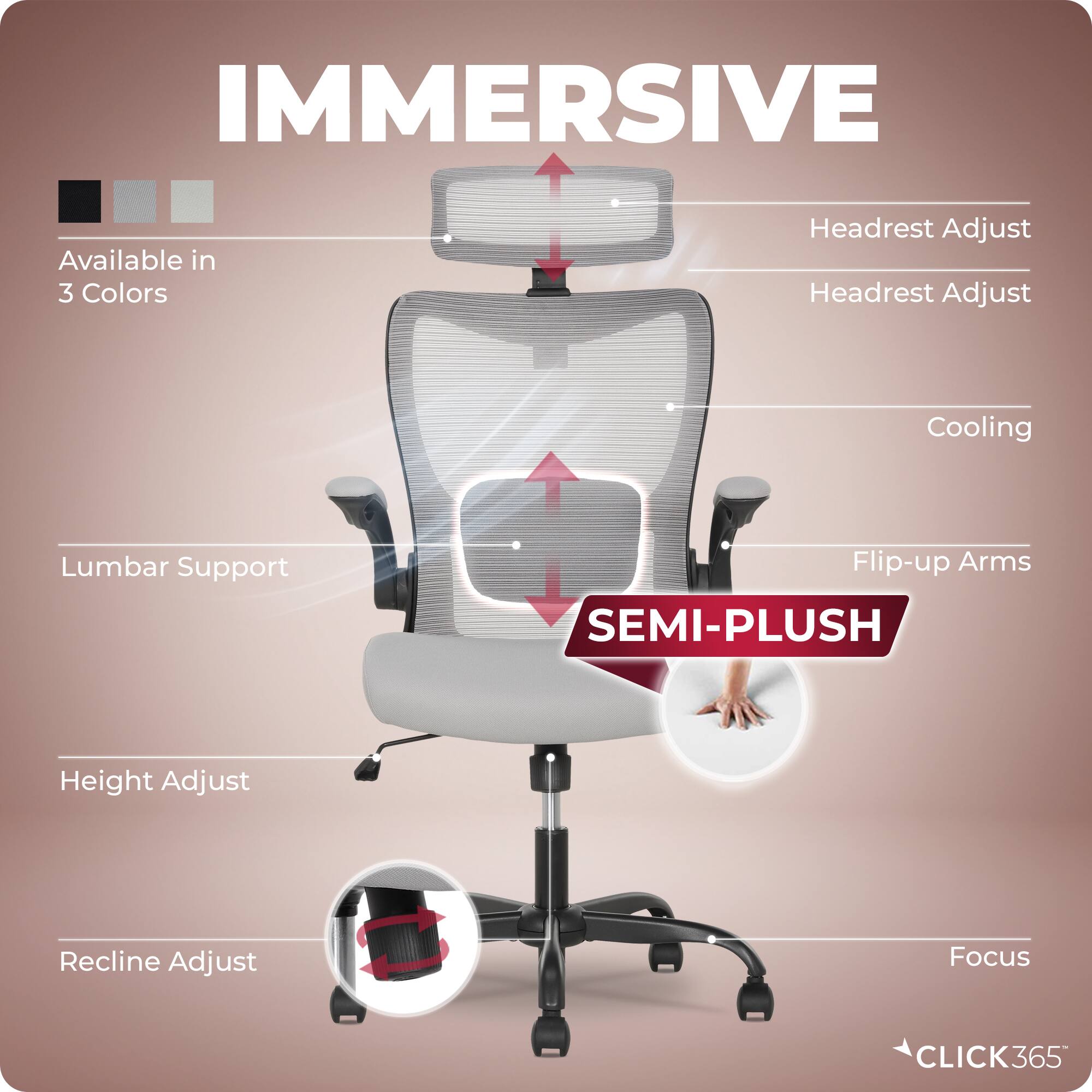 IMMERSIVE  
Available in 3 Colors  
Headrest Adjust  
Headrest Adjust  
Cooling  
Lumbar Support  
Flip-up Arms  
SEMI-PLUSH  
Height Adjust  
Recline Adjust  
Focus  
CLICK365