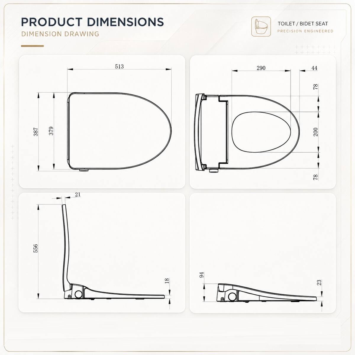 PRODUCT DIMENSIONS  
DIMENSION DRAWING  

TOILET / BIDET SEAT  
PRECISION ENGINEERED  

- 513  
- 387  
- 379  
- 21  
- 556  
- 18  
- 94  
- 23  

- 290  
- 44  
- 78  
- 200  
- 78
