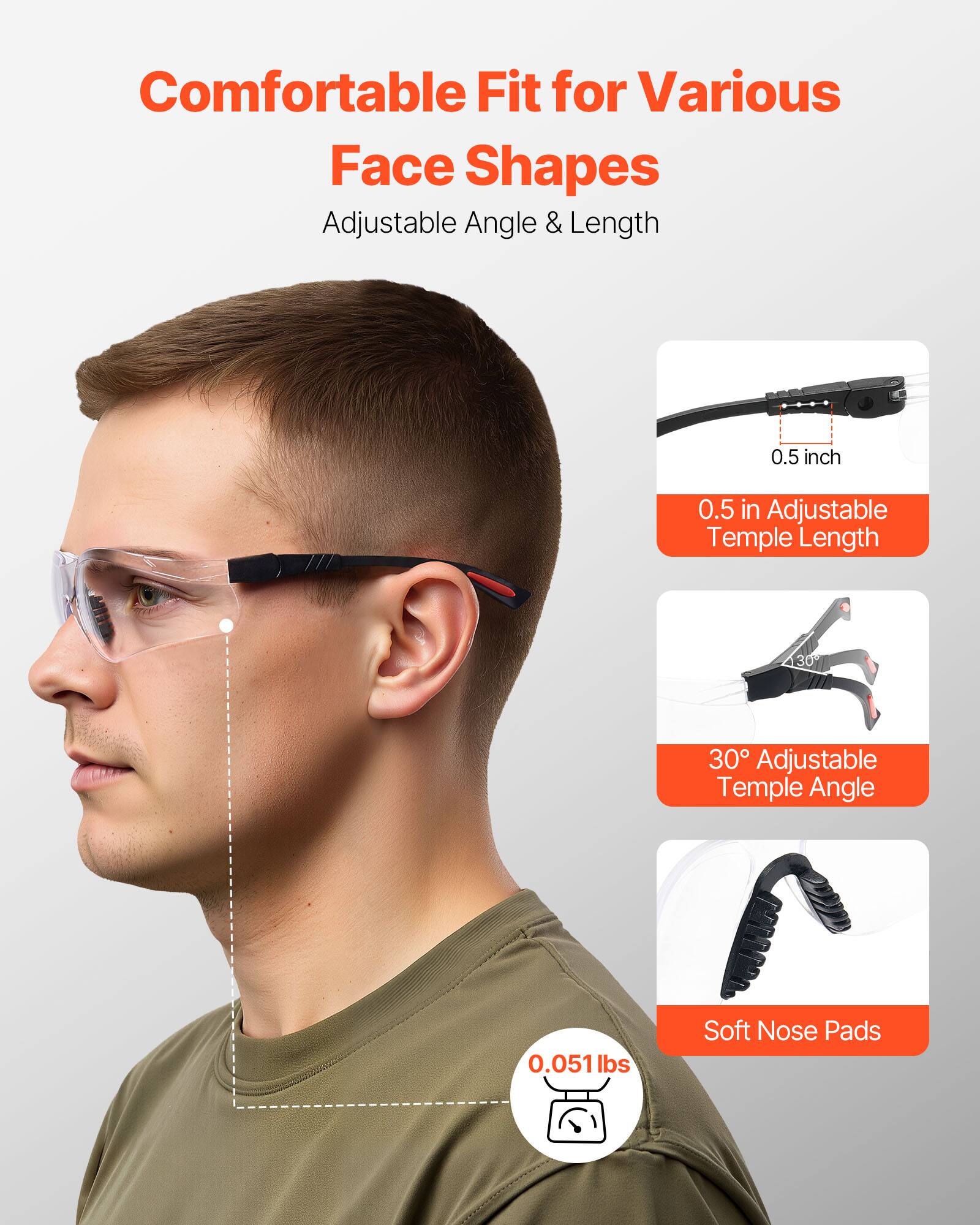 Comfortable Fit for Various Face Shapes  
Adjustable Angle & Length  

0.5 in Adjustable Temple Length  
30° Adjustable Temple Angle  
Soft Nose Pads  
0.051 lbs