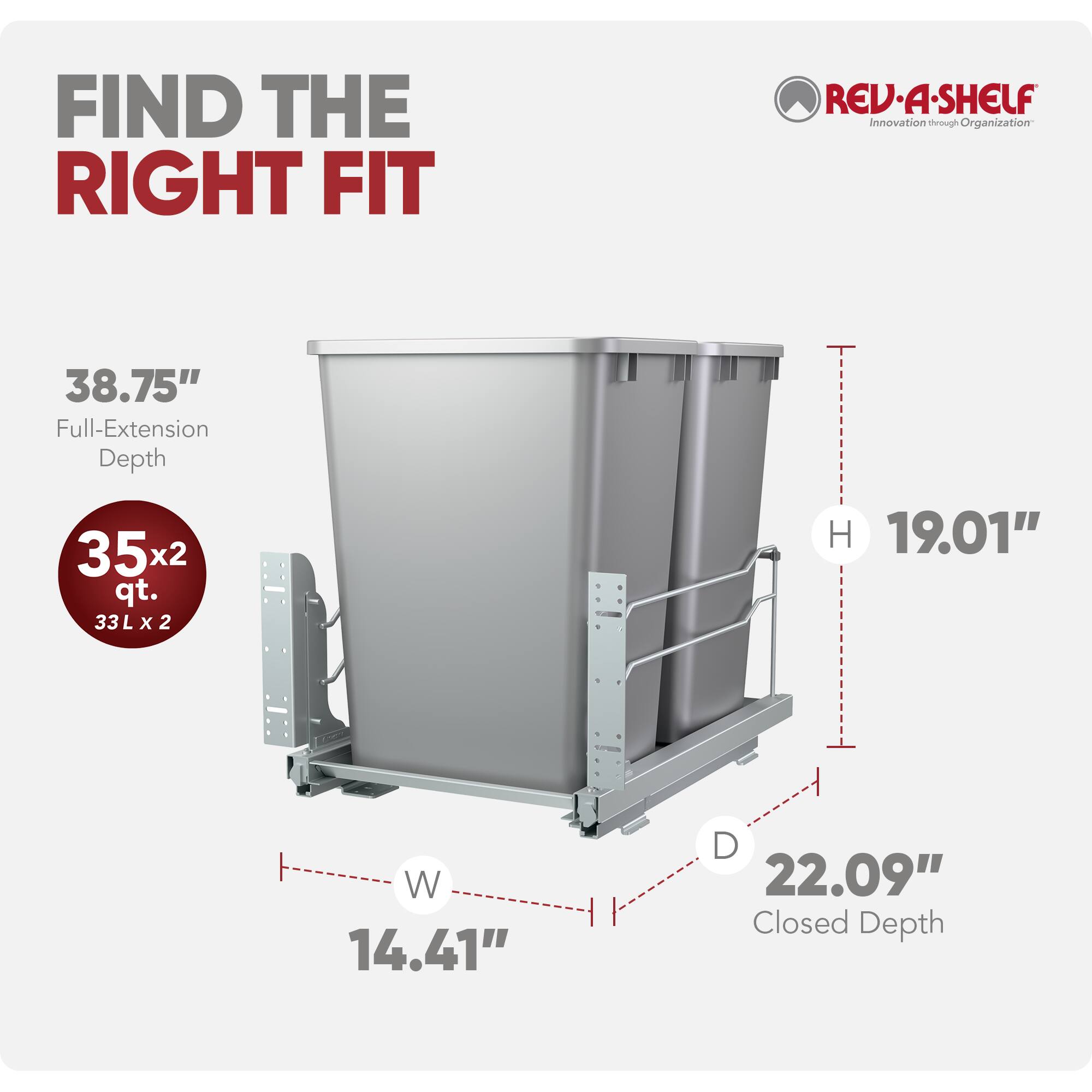 FIND THE RIGHT FIT

REV-A-SHELF  
Innovation through Organization

38.75" Full-Extension Depth  
352 qt.  
33 L x 2  
H 19.01"  
W 14.41"  
D 22.09" Closed Depth