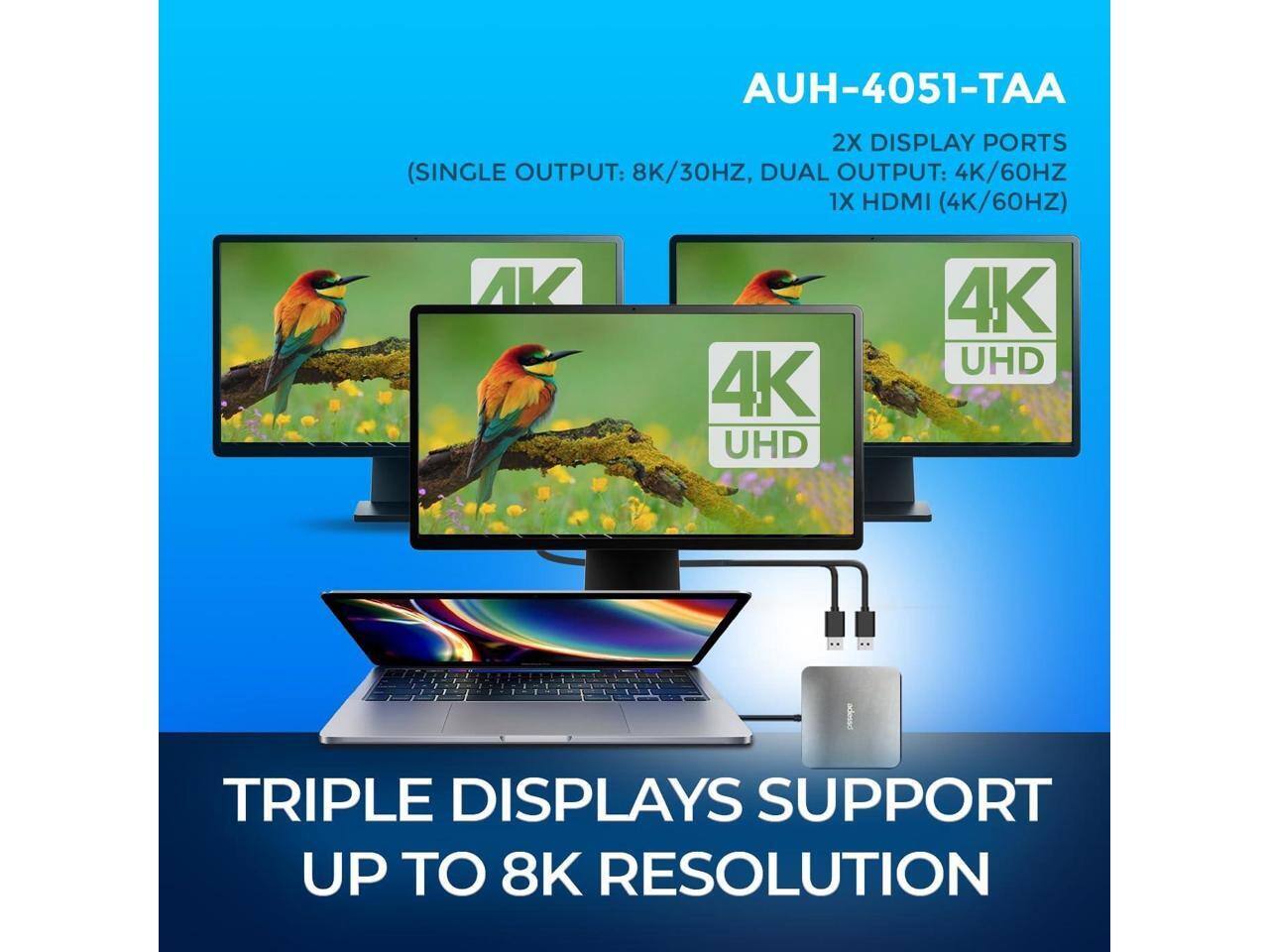 AUH-4051-TAA  
2X DISPLAY PORTS (SINGLE OUTPUT: 8K/30HZ, DUAL OUTPUT: 4K/60HZ)  
1X HDMI (4K/60HZ)  
AV 4K UHD  
TRIPLE DISPLAYS SUPPORT UP TO 8K RESOLUTION