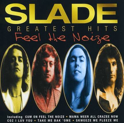 SLADE
GREATEST HITS
Feel the Noize
Including:
CUM ON FEEL THE NOIZE
MAMA WEER ALL CRAZEE NOW
COZ I LUV YOU
TAKE ME BAK 'OME
SKWEEZE ME PLEAZE ME