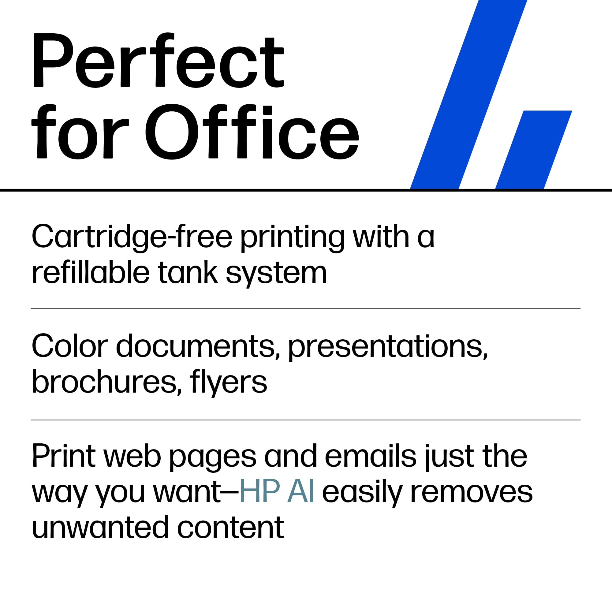 Perfect for Office
- Cartridge-free printing with a refillable tank system
- Color documents, presentations, brochures, flyers
- Print web pages and emails just the way you want—HP AI easily removes unwanted content