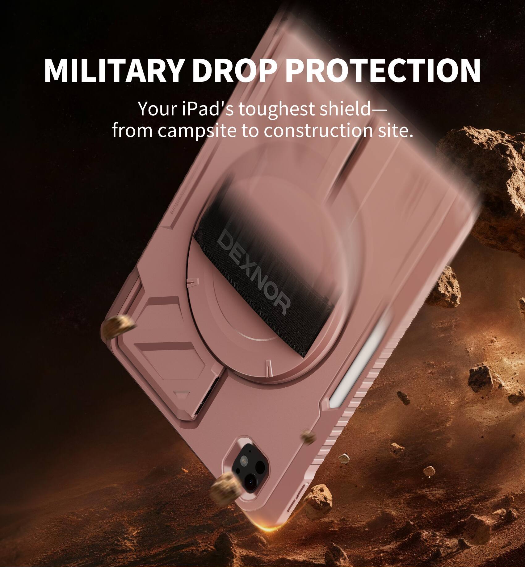 MILITARY DROP PROTECTION  
Your iPad's toughest shield— from campsite to construction site.  
DEXNOR