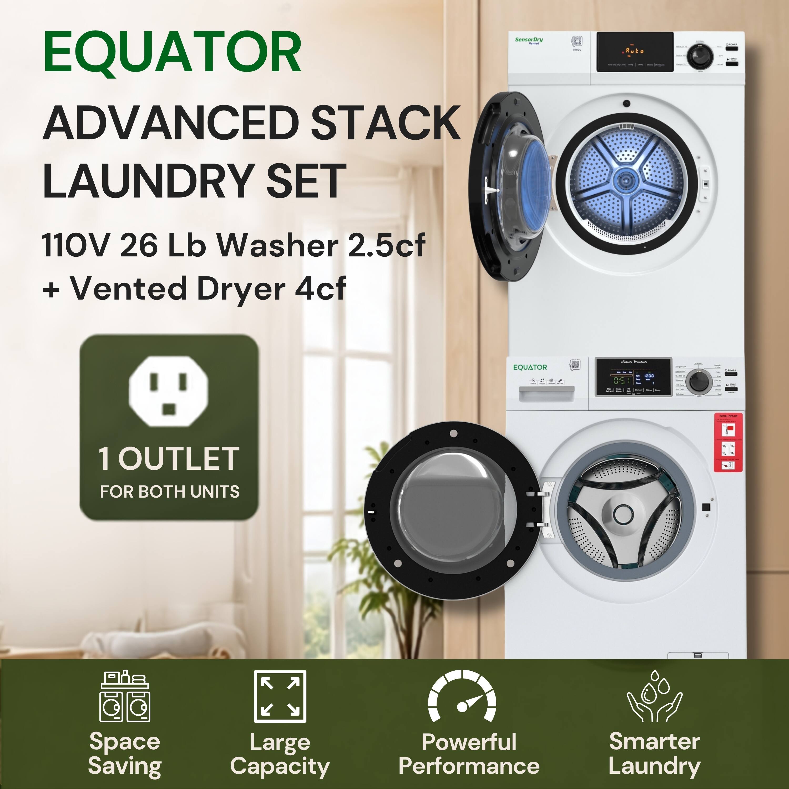 EQUATOR ADVANCED STACK LAUNDRY SET  
110V 26 Lb Washer 2.5cf + Vented Dryer 4cf  
1 OUTLET FOR BOTH UNITS  
Space Saving  
Large Capacity  
Powerful Performance  
Smarter Laundry