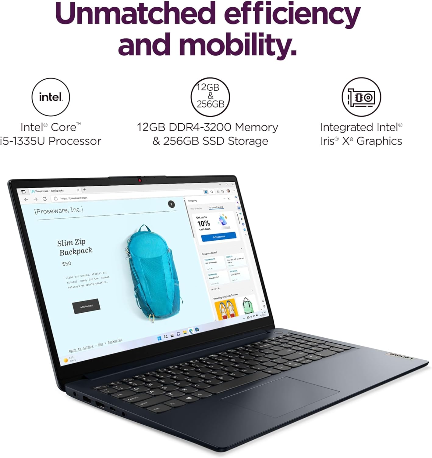 Unmatched efficiency and mobility.

Intel® Core™ i5-1335U Processor  
12GB DDR4-3200 Memory & 256GB SSD Storage  
Integrated Intel® Iris® Xe Graphics  

Slim Zip Backpack  
$50  
Lightweight, stylish, and practical. Perfect for school or work.  

[Proseware, Inc.]  
10% off  
Sound  
Saty sEt  
SurtANN  
SA  
Mr kda  
TES  

Back to School > Shop > Backpacks