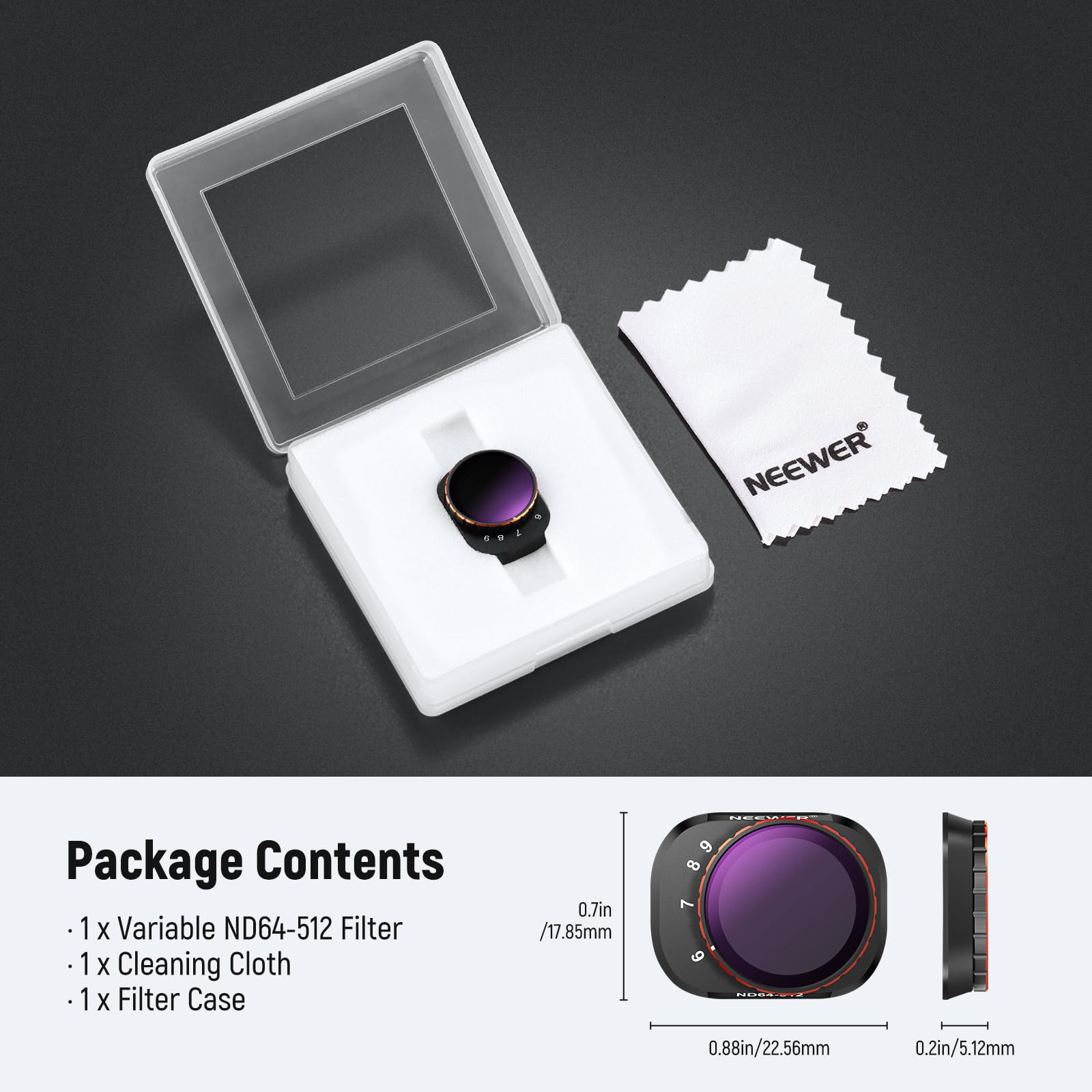 NEEWER Package Contents

1 x Variable ND64-512 Filter  
1 x Cleaning Cloth  
1 x Filter Case  

0.7in / 17.85mm  
0.88in / 22.56mm  
0.2in / 5.12mm