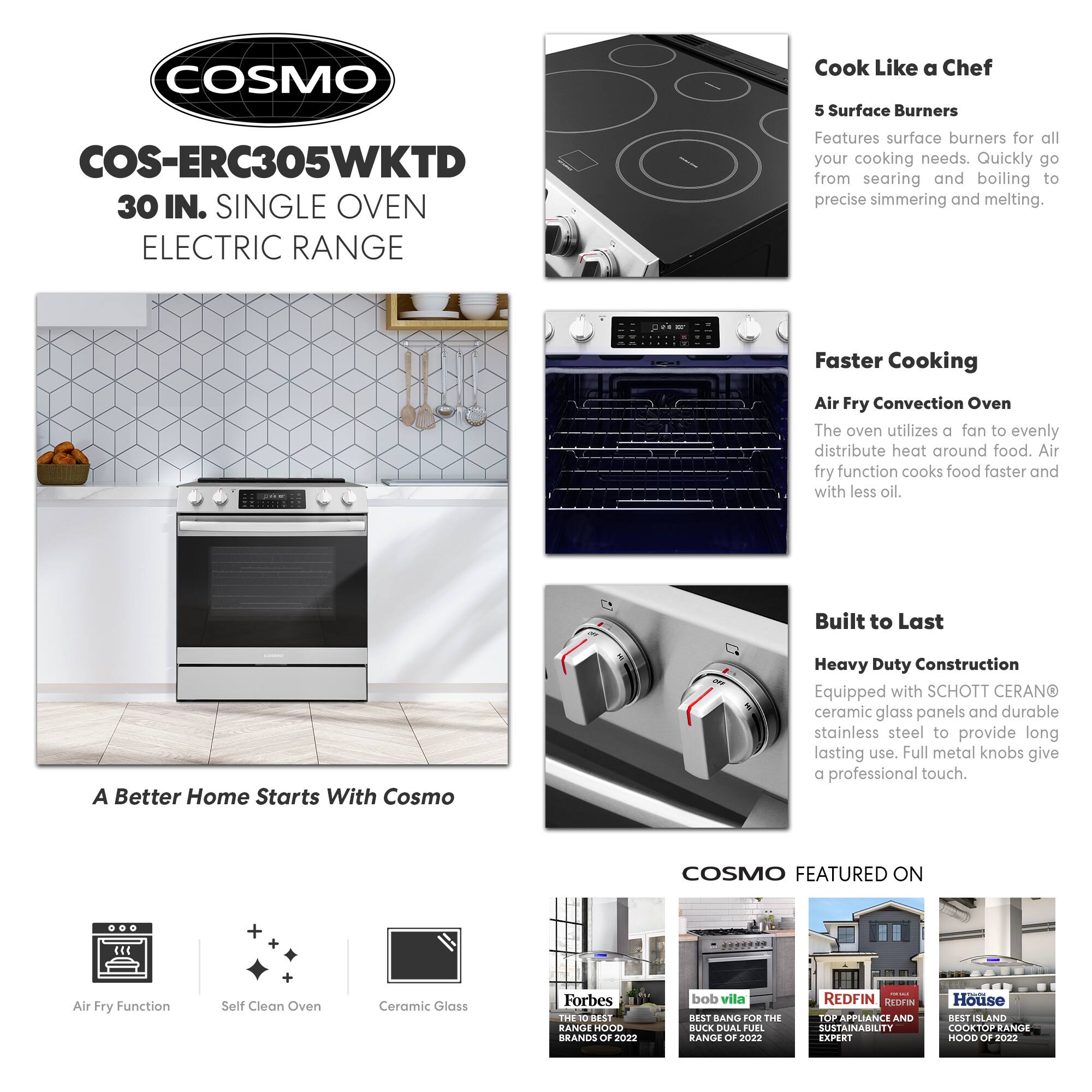 COSMO  
COS-ERC305WKT 30 IN. SINGLE OVEN ELECTRIC RANGE  

Cook Like a Chef  
5 Surface Burners  
Features surface burners for all your cooking needs. Quickly go from searing and boiling to precise simmering and melting.  

Faster Cooking  
Air Fry Convection Oven  
The oven utilizes a fan to evenly distribute heat around food. Air fry function cooks food faster and with less oil.  

Built to Last  
Heavy Duty Construction  
Equipped with SCHOTT CERANO ceramic glass panels and durable stainless steel to provide long lasting use. Full metal knobs give a professional touch.  

A Better Home Starts With Cosmo  

COSMO FEATURED ON  
- Forbes: THE 100 BEST RANGE HOOD BRANDS OF 2022  
- bob vila: BEST BANG FOR THE BUCK DUAL FUEL RANGE OF 2022  
- REDFIN: TOP APPLIANCE AND SUSTAINABILITY EXPERT  
- House: BEST ISLAND COOKTOP RANGE HOOD OF 2020  

Air Fry Function  
Self Clean Oven  
Ceramic Glass