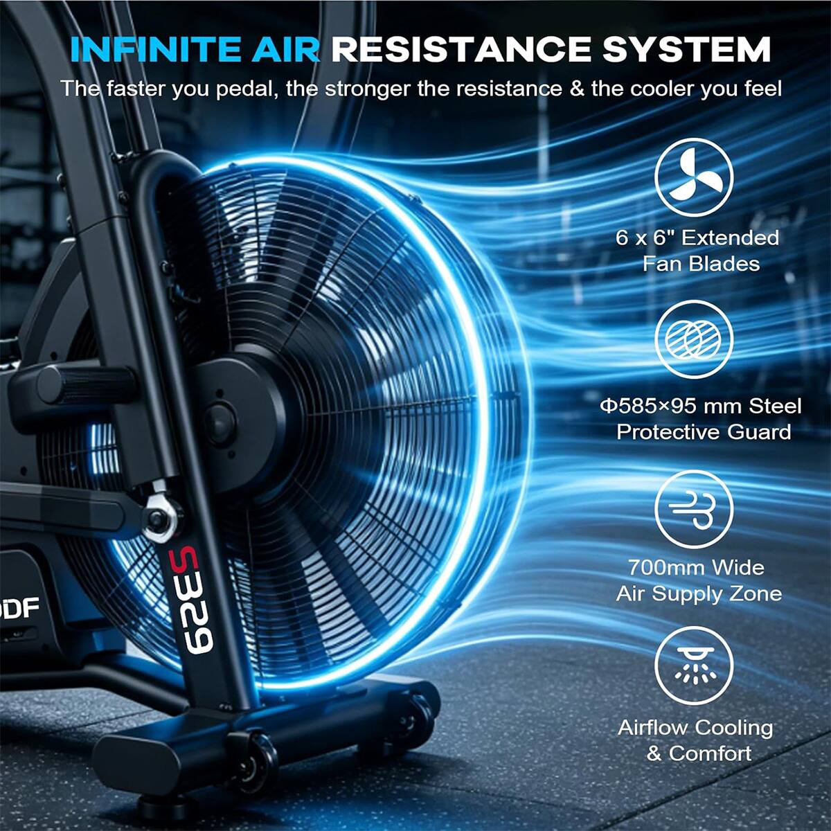 INFINITE AIR RESISTANCE SYSTEM  
The faster you pedal, the stronger the resistance & the cooler you feel  

- 6 x 6" Extended Fan Blades  
- Ø585x95 mm Steel Protective Guard  
- 700mm Wide Air Supply Zone  
- Airflow Cooling & Comfort