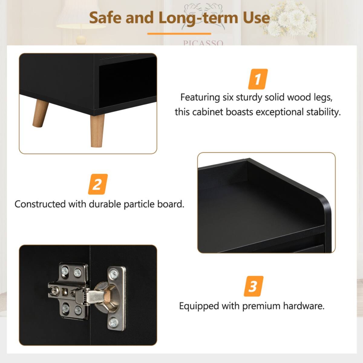 Safe and Long-term Use  
PICASSO  

1. Featuring six sturdy solid wood legs, this cabinet boasts exceptional stability.  
2. Constructed with durable particle board.  
3. Equipped with premium hardware.