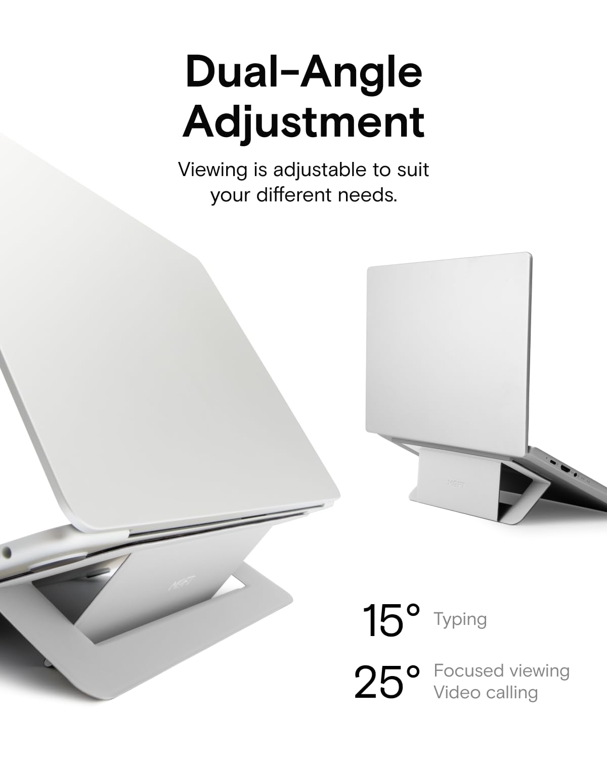 Dual-Angle Adjustment  
Viewing is adjustable to suit your different needs.  

15° Typing  
25° Focused viewing  
Video calling