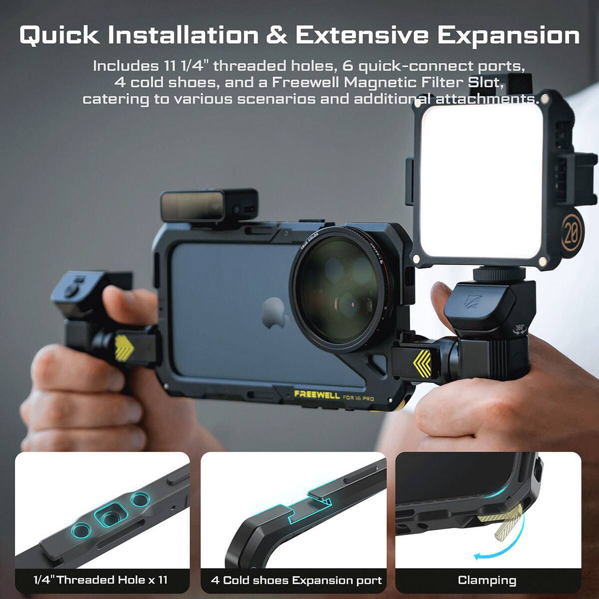 Quick Installation & Extensive Expansion

Includes 11 1/4" threaded holes, 6 quick-connect ports, 4 cold shoes, and a Freewell Magnetic Filter Slot, catering to various scenarios and additional attachments.

20 FREEWELL FOR 16 PRO

1/4" Threaded Hole x 11
4 Cold shoes Expansion port
Clamping