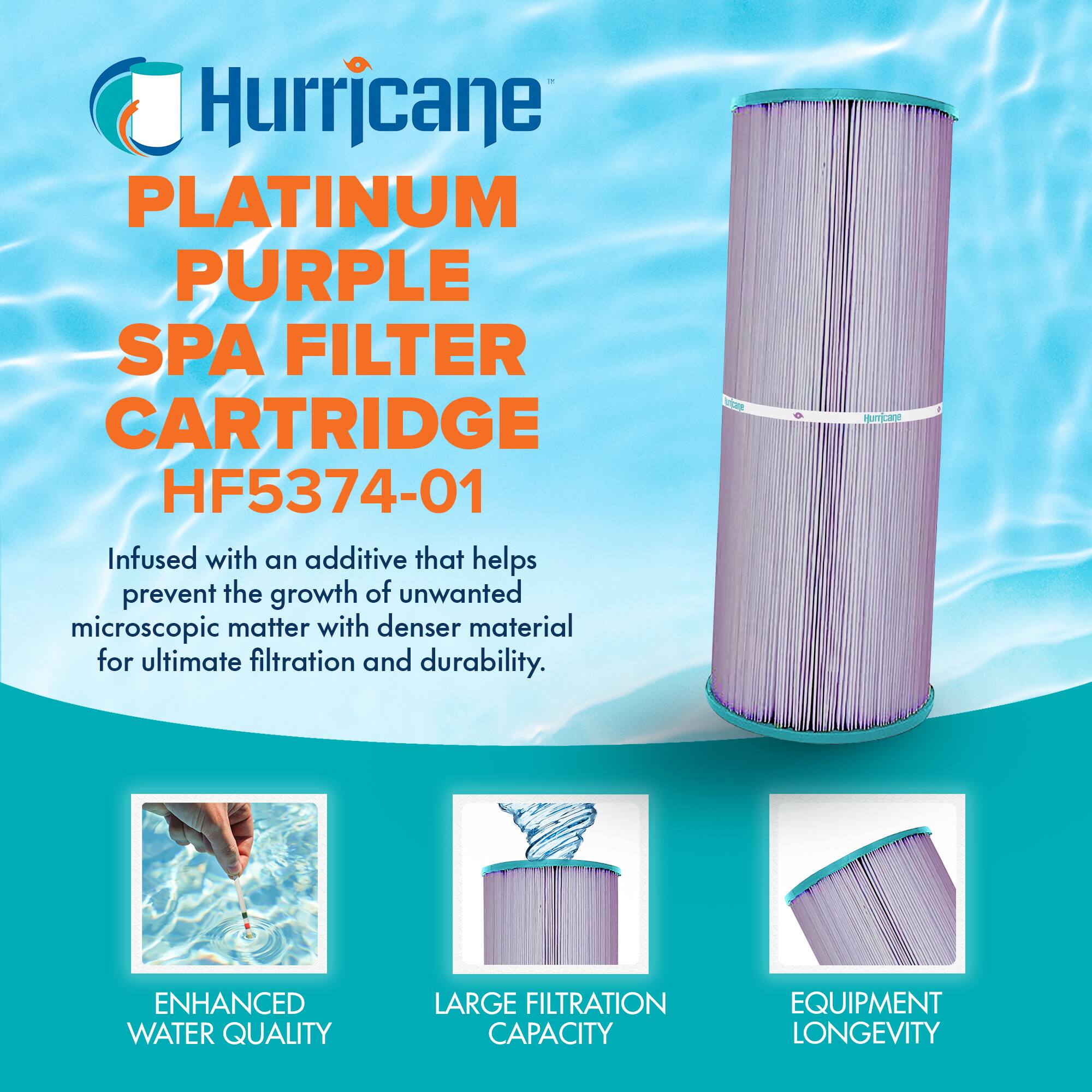 Hurricane  
PLATINUM PURPLE SPA FILTER CARTRIDGE  
HF5374-01  

Infused with an additive that helps prevent the growth of unwanted microscopic matter with denser material for ultimate filtration and durability.  

ENHANCED WATER QUALITY  
LARGE FILTRATION CAPACITY  
EQUIPMENT LONGEVITY