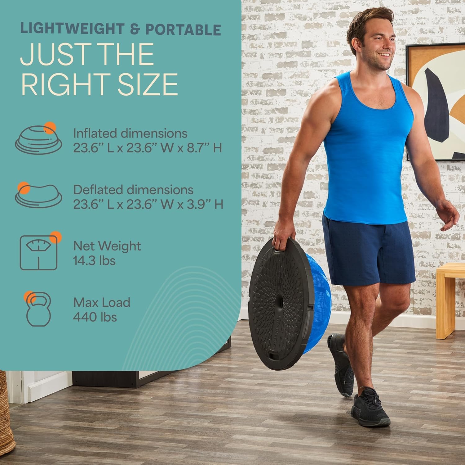 LIGHTWEIGHT & PORTABLE  
JUST THE RIGHT SIZE  

Inflated dimensions  
23.6" L x 23.6" W x 8.7" H  

Deflated dimensions  
23.6" L x 23.6" W x 3.9" H  

Net Weight  
14.3 lbs  

Max Load  
440 lbs