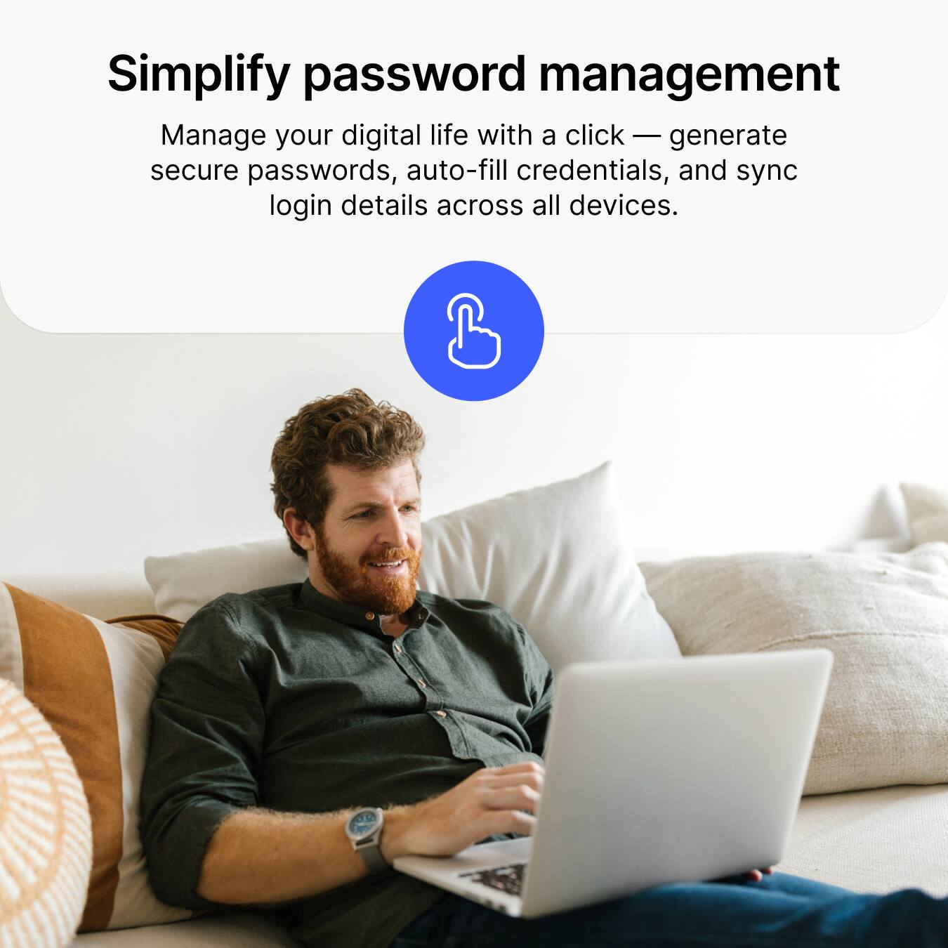 Simplify password management  
Manage your digital life with a click — generate secure passwords, auto-fill credentials, and sync login details across all devices.