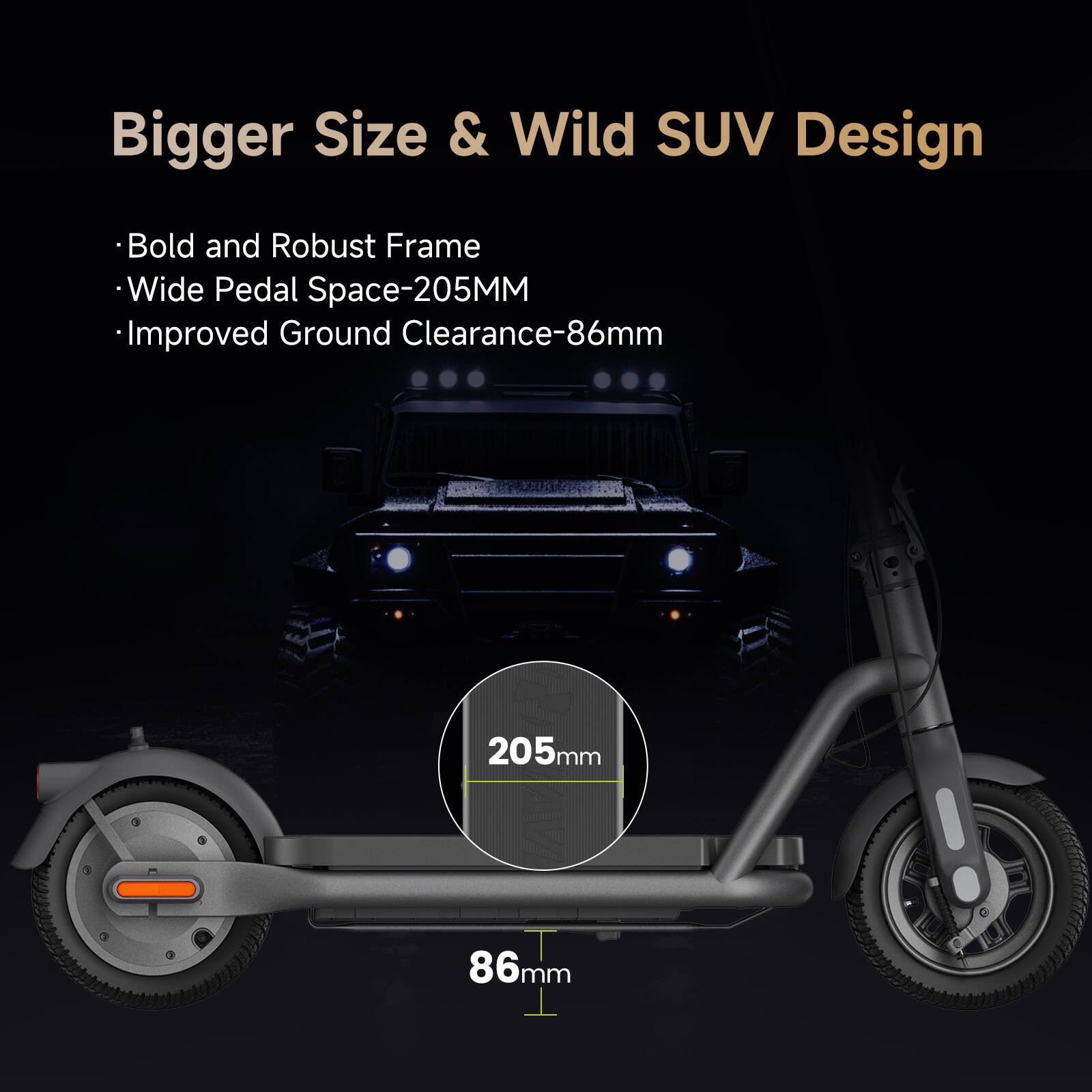 Bigger Size & Wild SUV Design  
- Bold and Robust Frame  
- Wide Pedal Space-205MM  
- Improved Ground Clearance-86mm  

205mm  
86mm