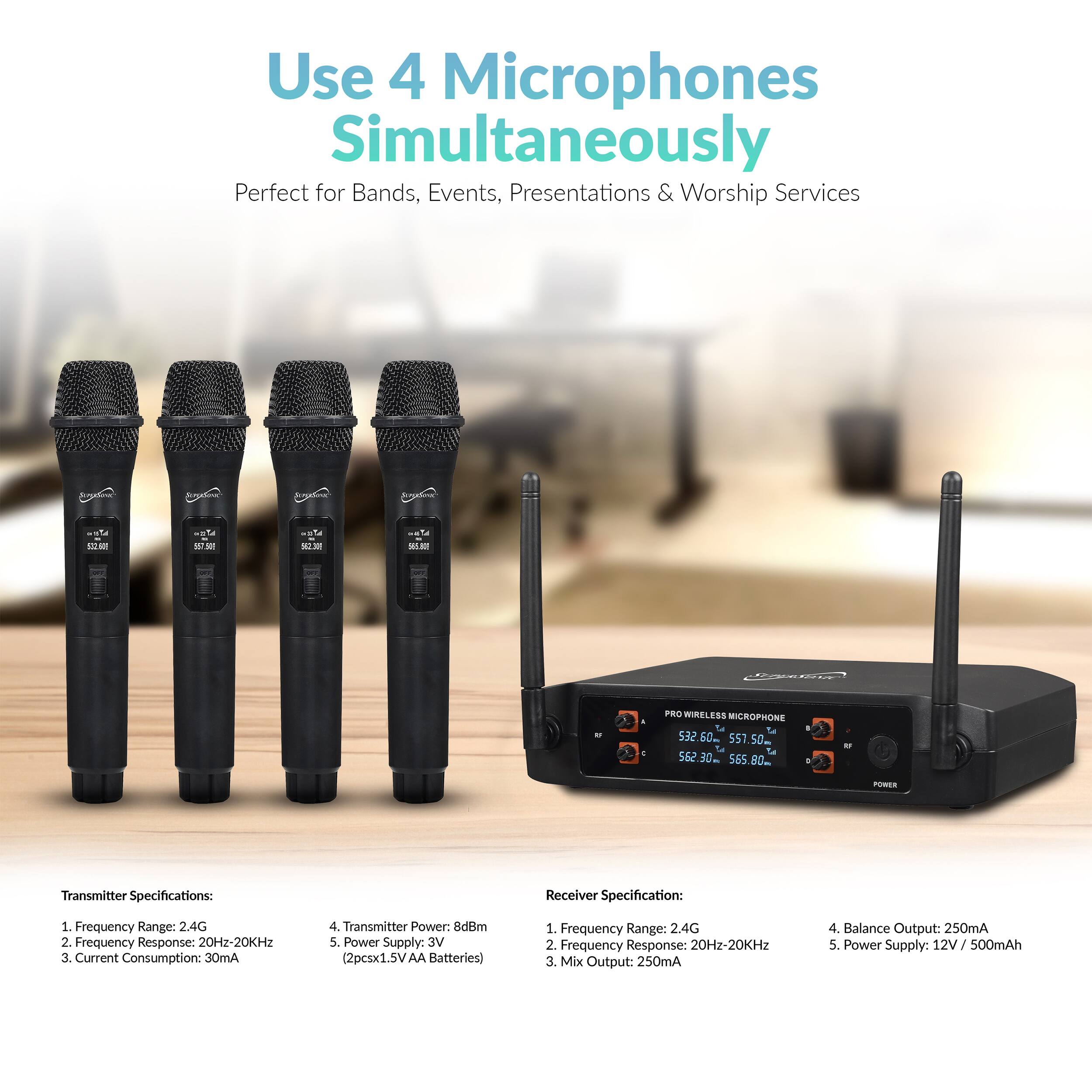 Use 4 Microphones Simultaneously  
Perfect for Bands, Events, Presentations & Worship Services  

CnC VOM - Wireless CROPHONE 532  

Transmitter Specifications:  
1. Frequency Range: 2.4G  
2. Frequency Response: 20Hz-20KHz  
3. Current Consumption: 30mA  
4. Transmitter Power: 8dBm  
5. Power Supply: 3V (2pcs x 1.5V AA Batteries)  

Receiver Specification:  
1. Frequency Range: 2.4G  
2. Frequency Response: 20Hz-20KHz  
3. Mix Output: 250mA  
4. Balance Output: 250mA  
5. Power Supply: 12V / 500mAh