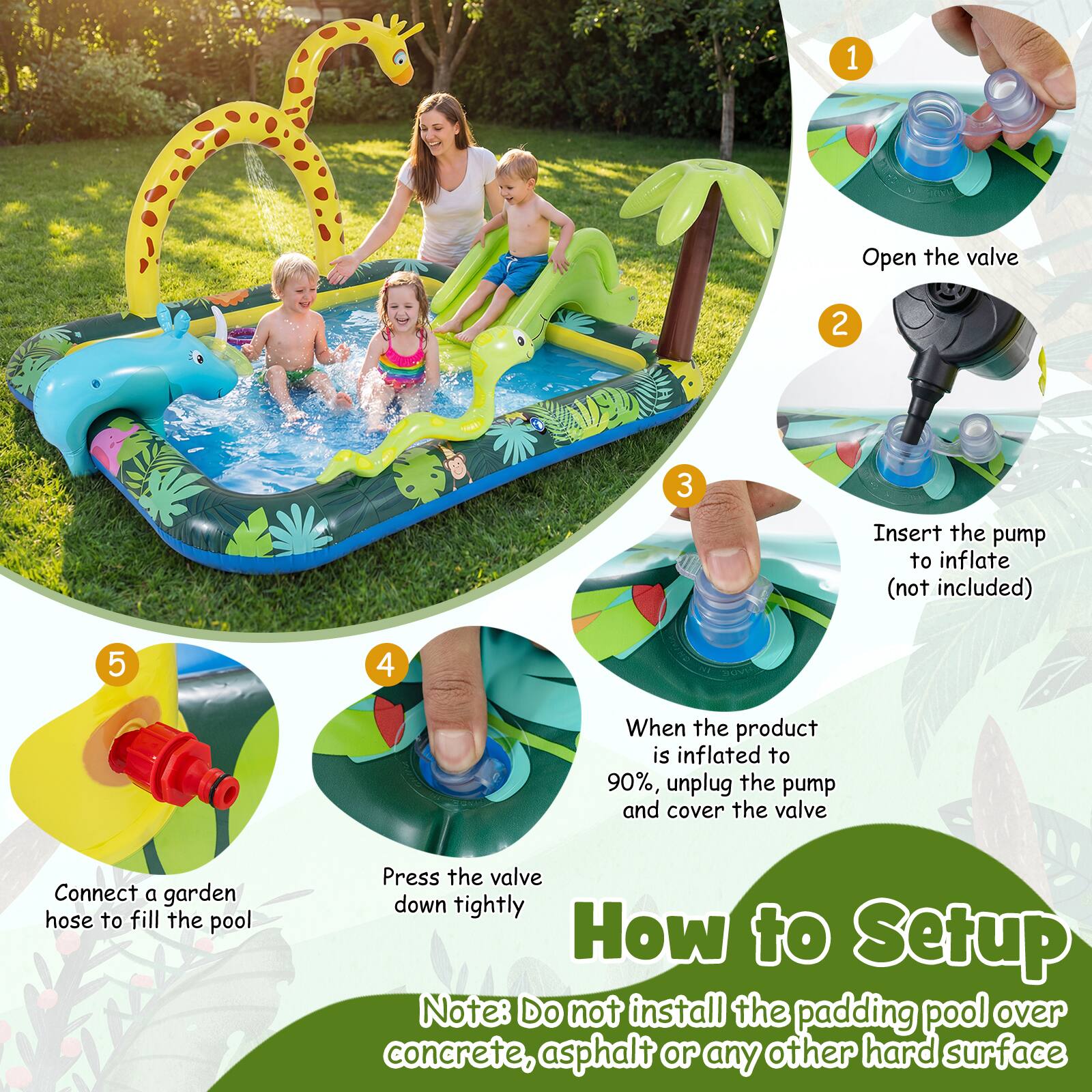 1. Open the valve
2. Insert the pump to inflate (not included)
3. When the product is inflated to 90%, unplug the pump and cover the valve
4. Connect a garden hose to fill the pool
5. Press the valve down tightly

How to Setup

Note: Do not install the padding pool over concrete, asphalt or any other hard surface