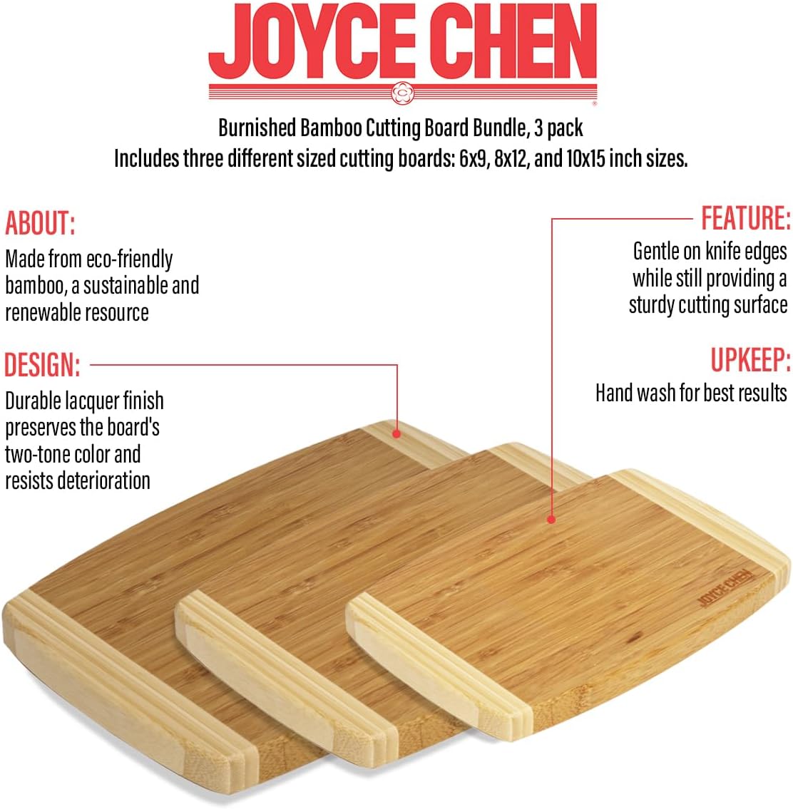 JOYCE CHEN Burnished Bamboo Cutting Board Bundle, 3 pack  
Includes three different sized cutting boards: 6x9, 8x12, and 10x15 inch sizes.

**ABOUT:**  
Made from eco-friendly bamboo, a sustainable and renewable resource

**DESIGN:**  
Durable lacquer finish preserves the board's two-tone color and resists deterioration

**FEATURE:**  
Gentle on knife edges while still providing a sturdy cutting surface

**UPKEEP:**  
Hand wash for best results