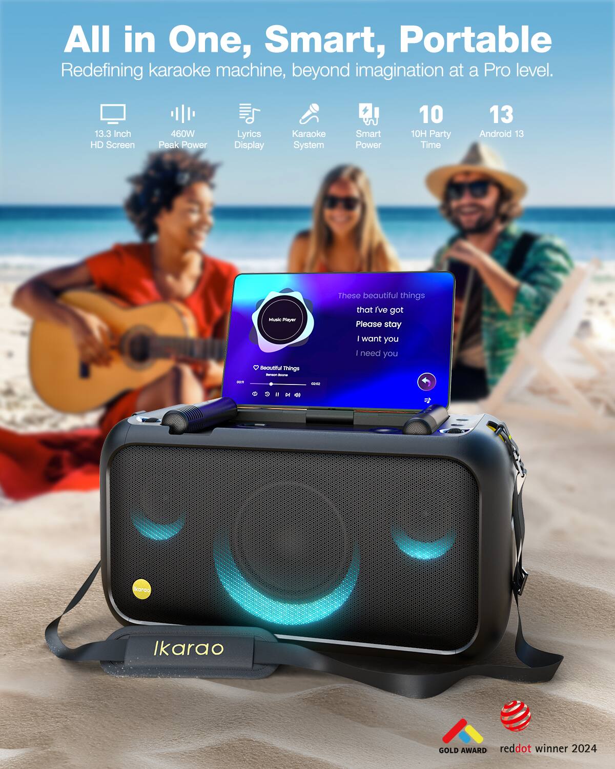 All in One, Smart, Portable  
Redefining karaoke machine, beyond imagination at a Pro level.

- 13.3 Inch HD Screen
- 460W Peak Power
- Lyrics Display
- Karaoke System
- Smart Power
- 10H Party Time
- Android 13

These beautiful things that I've got  
Please stay  
I want you  
I need you

Beautiful Things - - - -m in karoo  
Ikarao GOLD AWARD  
reddot winner 2024