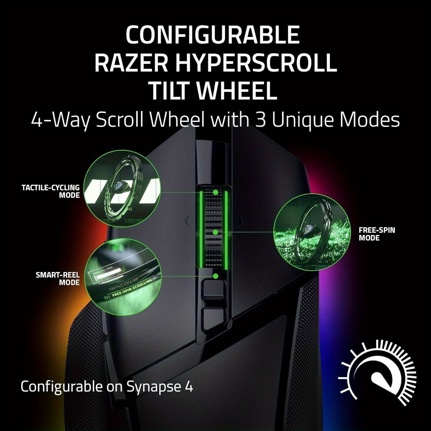 CONFIGURABLE RAZER HYPERSCROLL TILT WHEEL  
4-Way Scroll Wheel with 3 Unique Modes  

- TACTILE-CYCLING MODE  
- FREE-SPIN MODE  
- SMART-REEL MODE  

Configurable on Synapse 4