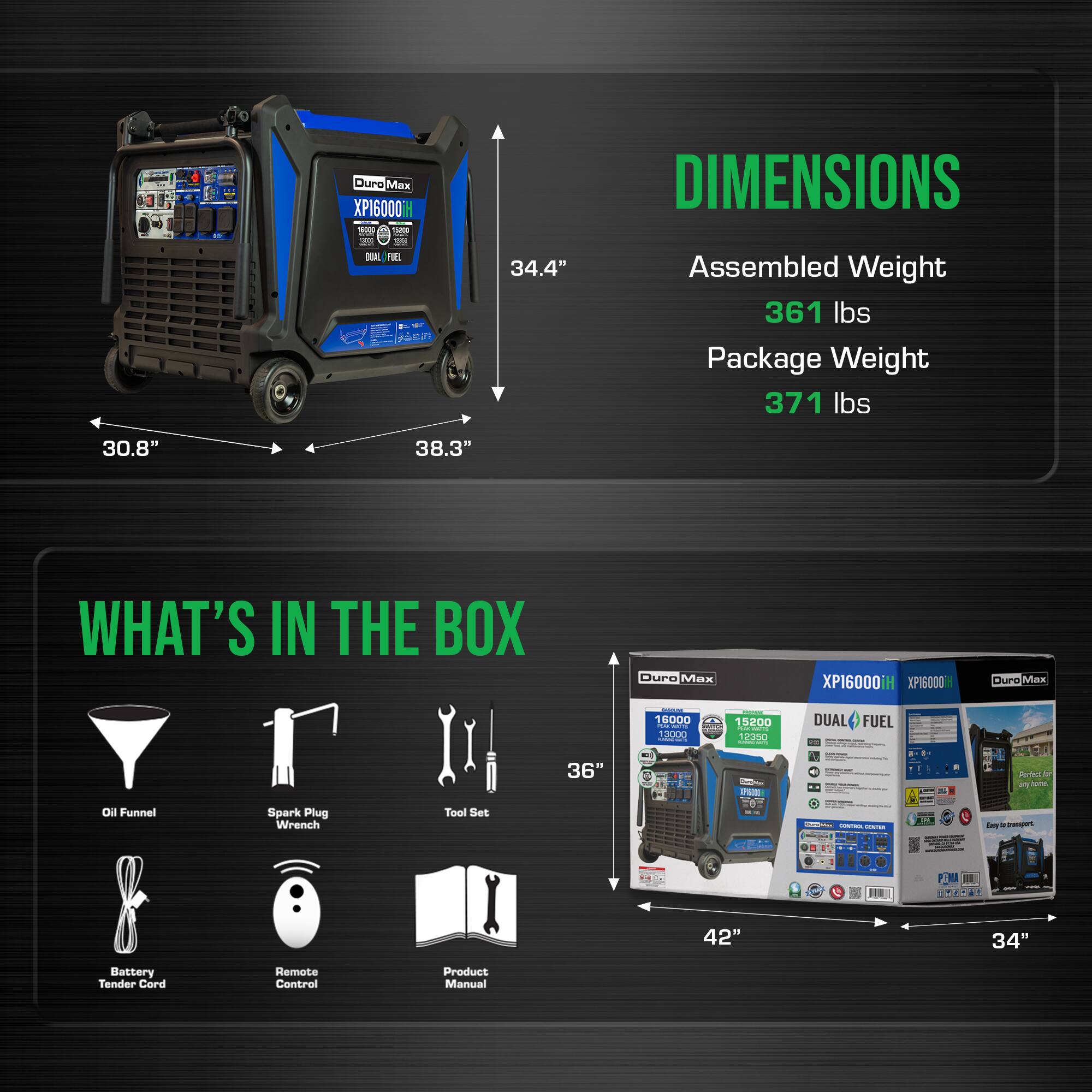 Duro Max XP16000

DIMENSIONS
- Assembled Weight: 361 lbs
- Package Weight: 371 lbs
- Dimensions: 34.4" x 30.8" x 38.3"

WHAT'S IN THE BOX
- Duro Max XP16000
- Oil Funnel
- Spark Plug Wrench
- Tool Set
- Battery Tender Cord
- Remote Control
- Product Manual