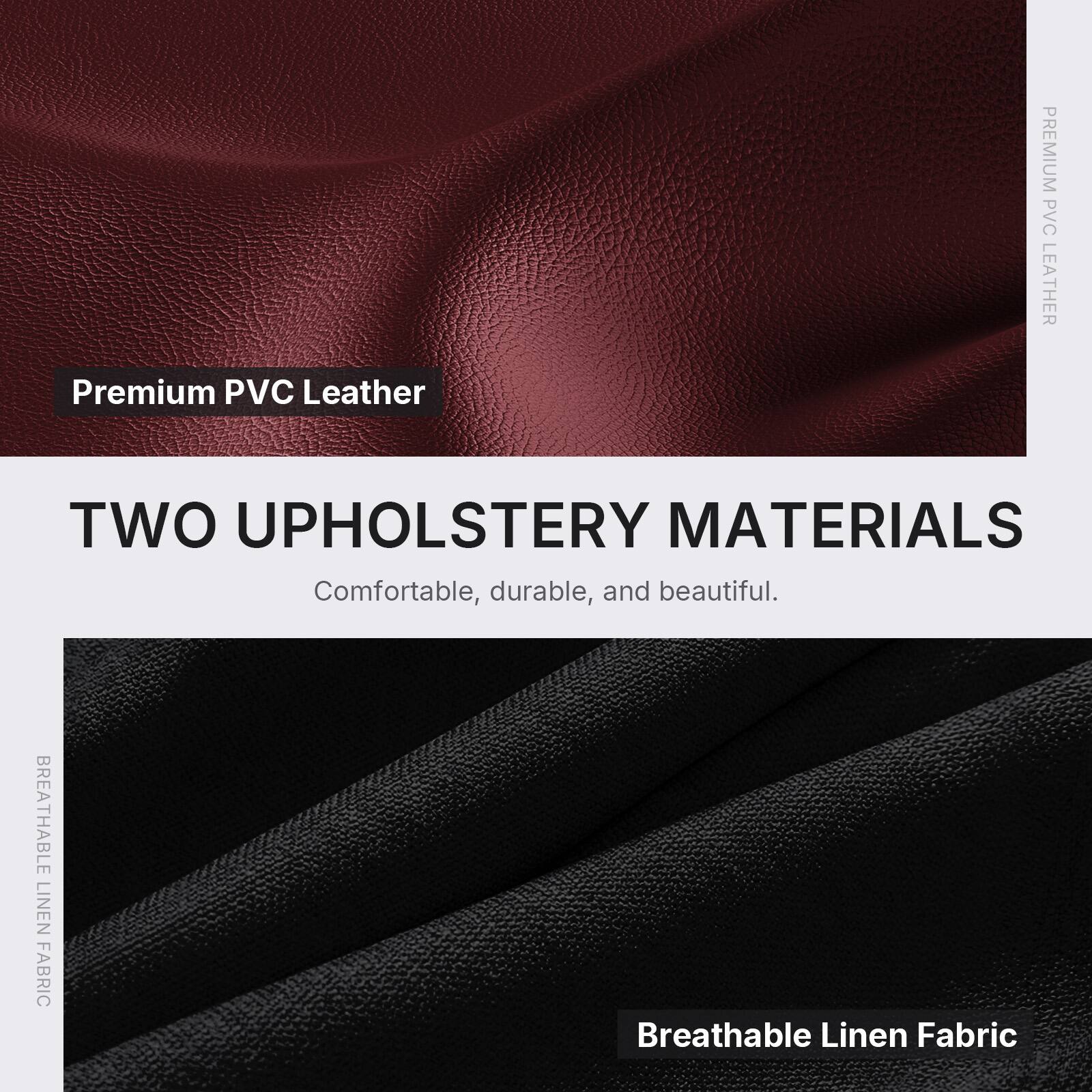 Premium PVC Leather

TWO UPHOLSTERY MATERIALS
Comfortable, durable, and beautiful.

BREATHABLE LINEN FABRIC
Breathable Linen Fabric