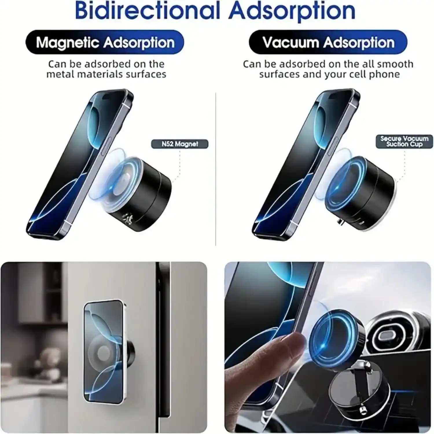 Bidirectional Adsorption

Magnetic Adsorption  
Can be adsorbed on the metal materials surfaces

Vacuum Adsorption  
Can be adsorbed on the all smooth surfaces and your cell phone

N52 Magnet  
Secure Vacuum Suction Cup