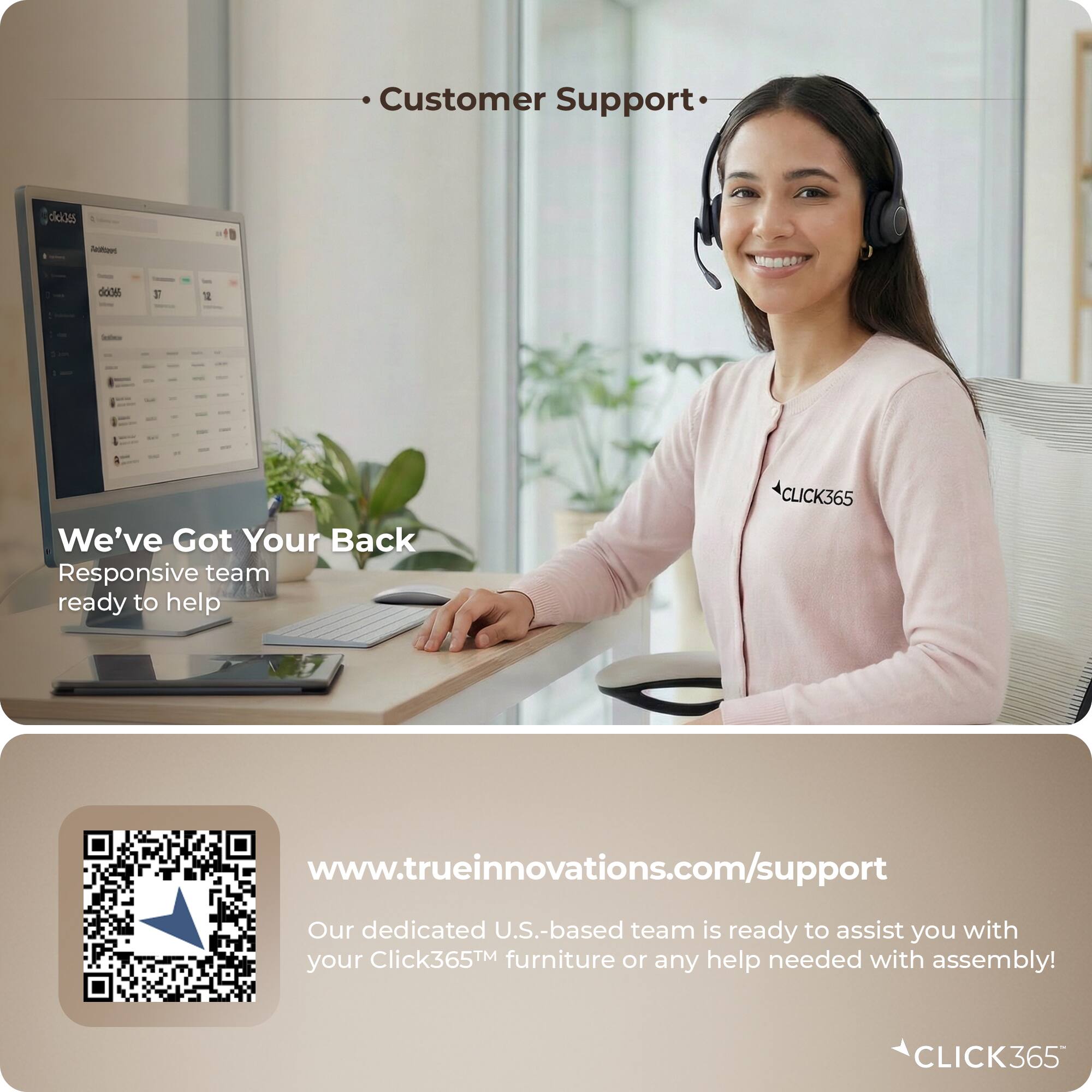 Customer Support

We've Got Your Back
Responsive team ready to help

www.trueinnovations.com/support
Our dedicated U.S.-based team is ready to assist you with your Click365™ furniture or any help needed with assembly!

CLICK365