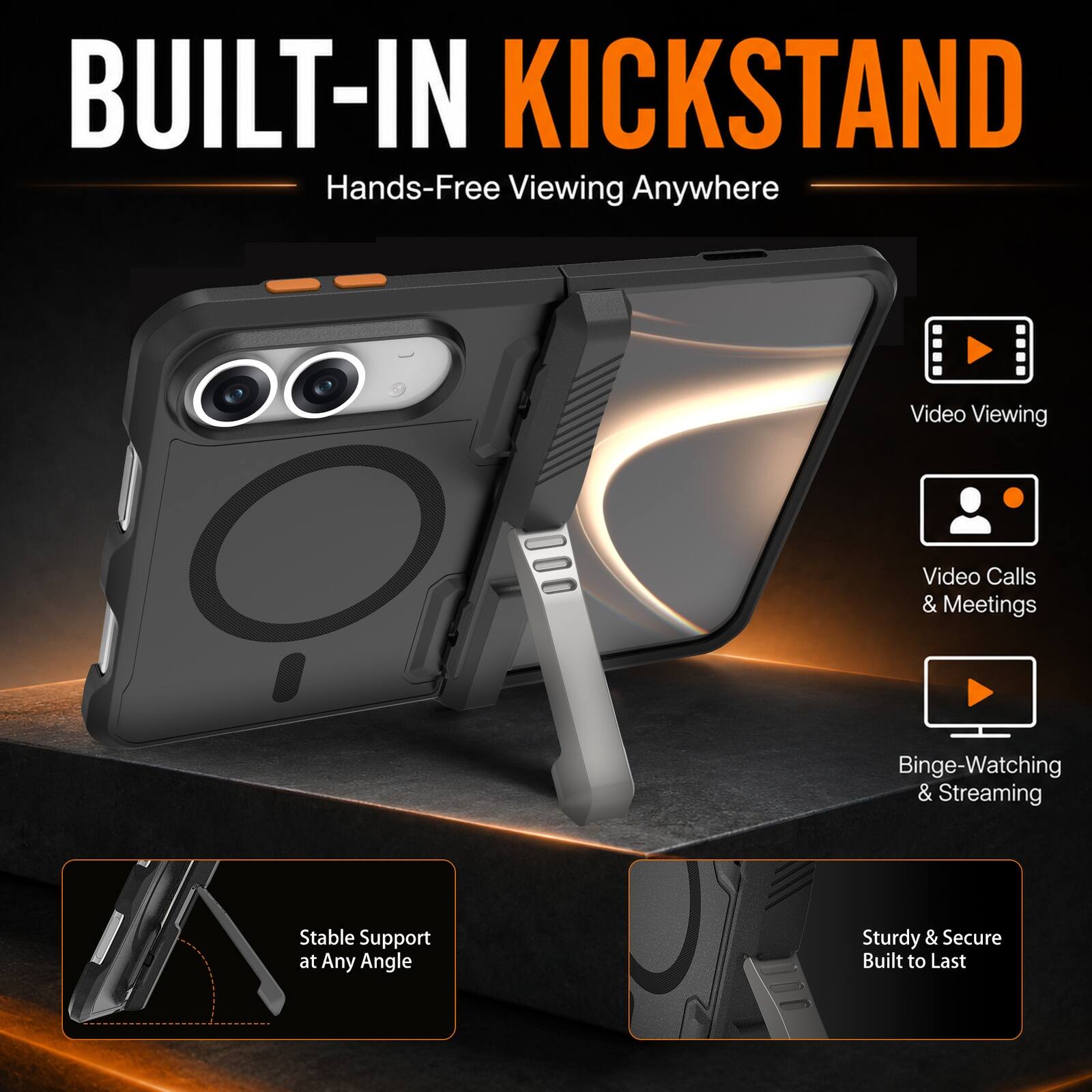 BUILT-IN KICKSTAND  
Hands-Free Viewing Anywhere

- Video Viewing
- Video Calls & Meetings
- Binge-Watching & Streaming
- Stable Support at Any Angle
- Sturdy & Secure Built to Last