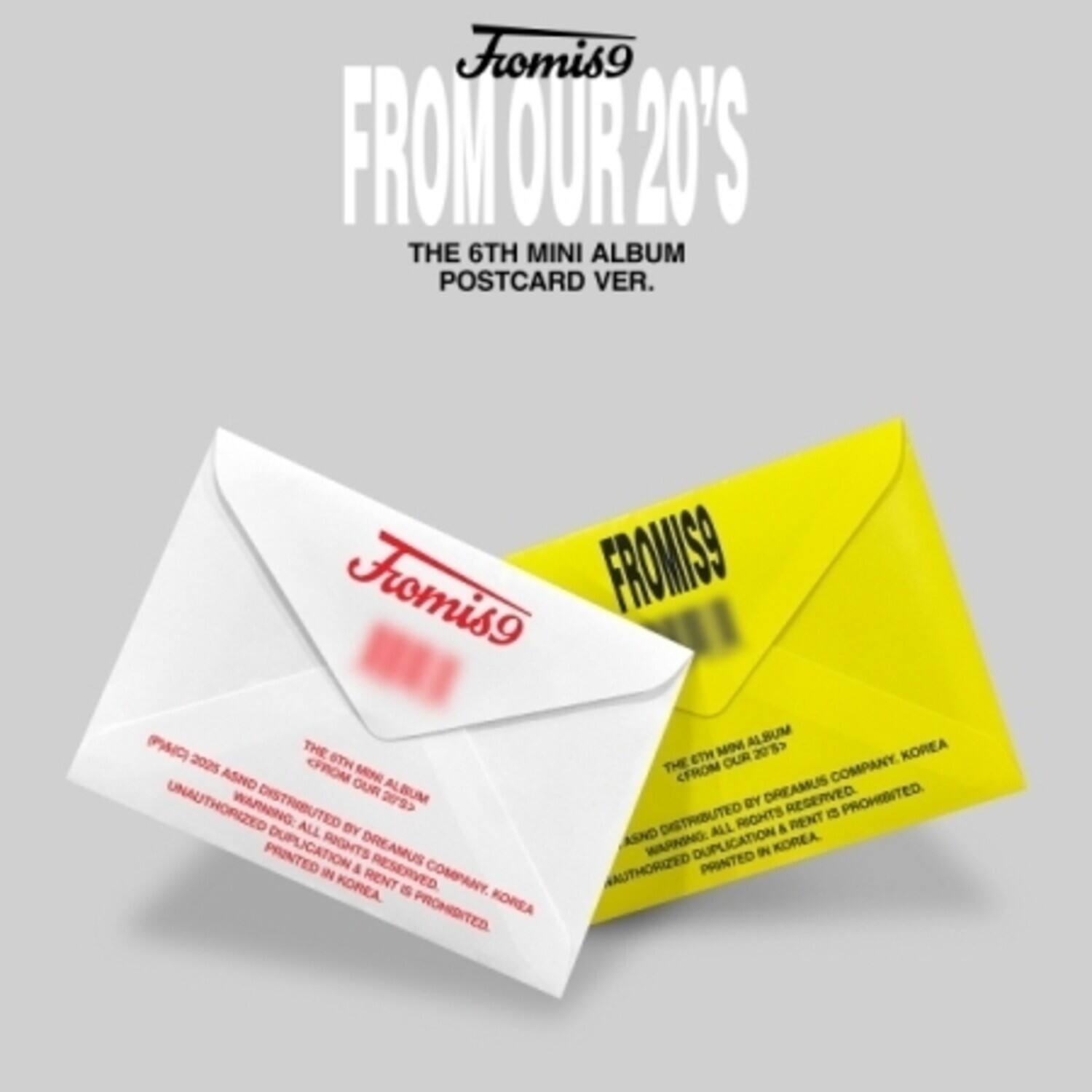 Fromis9  
FROM OUR 20'S  
THE 6TH MINI ALBUM POSTCARD VER.  

Fromis9  
THE 6TH MINI ALBUM  
FROM OUR 20'S  
DISTRIBUTED BY DREAMUS COMPANY, KOREA  
WARNING: ALL RIGHTS RESERVED.  
UNAUTHORIZED DUPLICATION & PRINTING IS PROHIBITED.  
PRINTED IN KOREA.  

Fromis9  
THE 6TH MINI ALBUM  
FROM OUR 20'S  
DISTRIBUTED BY DREAMUS COMPANY, KOREA  
WARNING: ALL RIGHTS RESERVED.  
UNAUTHORIZED DUPLICATION & PRINTING IS PROHIBITED.  
PRINTED IN KOREA.