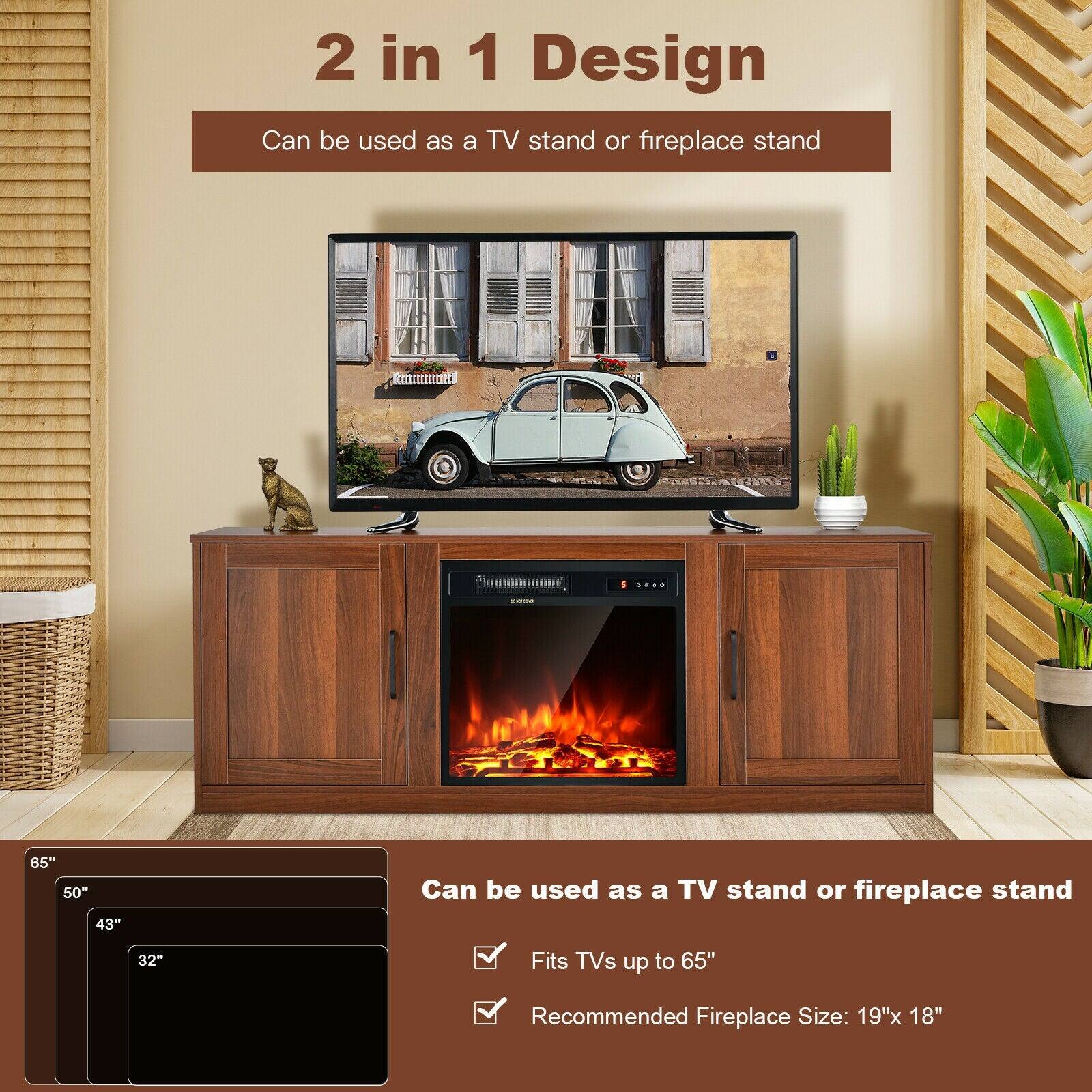 2 in 1 Design  
Can be used as a TV stand or fireplace stand  

Fits TVs up to 65"  
Recommended Fireplace Size: 19"x 18"
