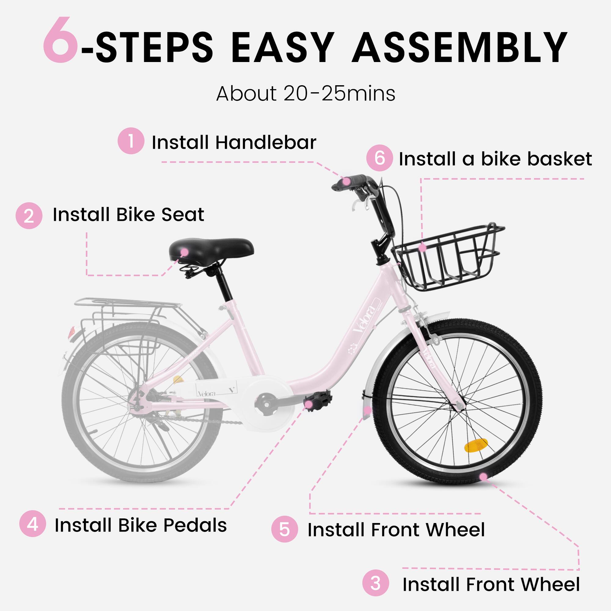 6-Steps Easy Assembly  
About 20-25 mins  

1. Install Handlebar  
2. Install Bike Seat  
3. Install Front Wheel  
4. Install Bike Pedals  
5. Install Front Wheel  
6. Install a bike basket