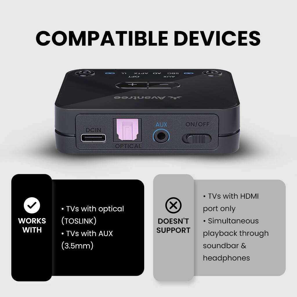COMPATIBLE DEVICES

WORKS WITH
- TVs with optical (TOSLINK)
- TVs with AUX (3.5mm)

DOESN'T SUPPORT
- TVs with HDMI port only
- Simultaneous playback through soundbar & headphones