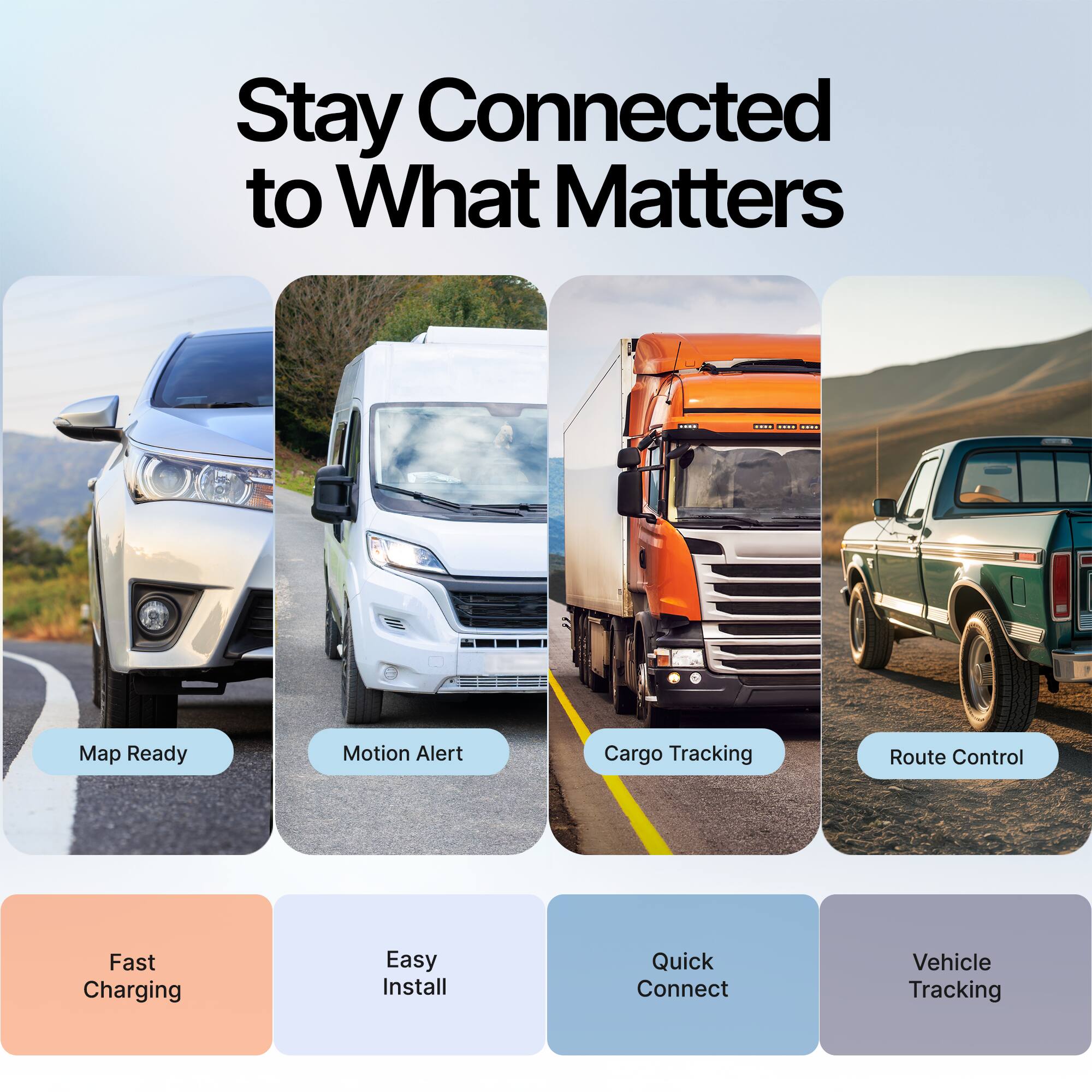 Stay Connected to What Matters

- Map Ready
- Motion Alert
- Cargo Tracking
- Route Control
- Fast Charging
- Easy Install
- Quick Connect
- Vehicle Tracking