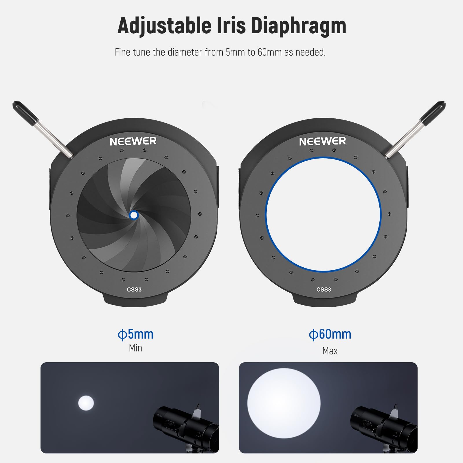 Adjustable Iris Diaphragm  
Fine tune the diameter from 5mm to 60mm as needed.  

NEEWER CSS3  
5mm Min  
60mm Max