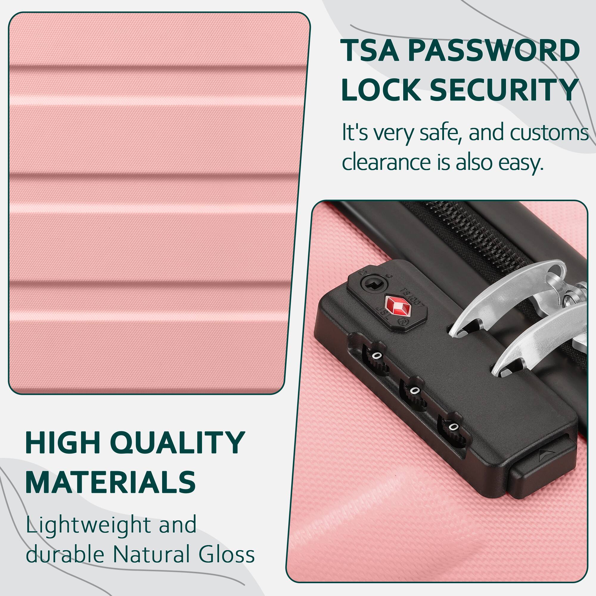 TSA PASSWORD LOCK SECURITY  
It's very safe, and customs clearance is also easy.

HIGH QUALITY MATERIALS  
Lightweight and durable Natural Gloss