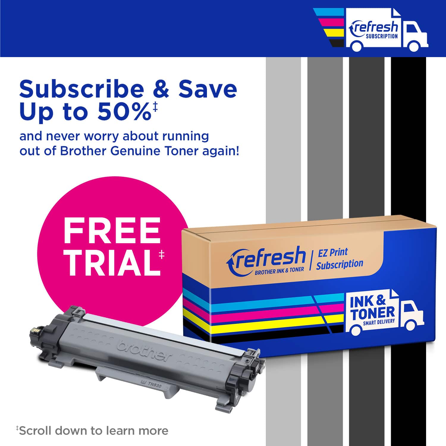 refresh Subscription Subscribe & Save Up to 50% and never worry about running out of Brother Genuine Toner again! FREE TRIAL brother AN TN830 EZ Print refresh TONER | Subscription BROTHER INK & TONER SMART DELIVERY Scroll down to learn more.