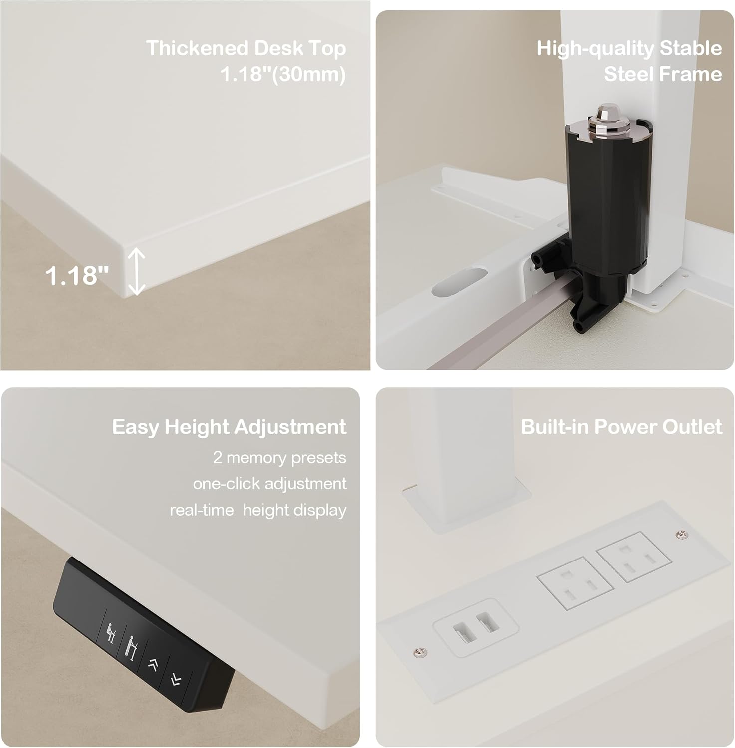 Thickened Desk Top 1.18"(30mm)  
1.18" High-quality Stable Steel Frame  
1.18" Easy Height Adjustment  
2 memory presets one-click adjustment real-time height display  
Built-in Power Outlet