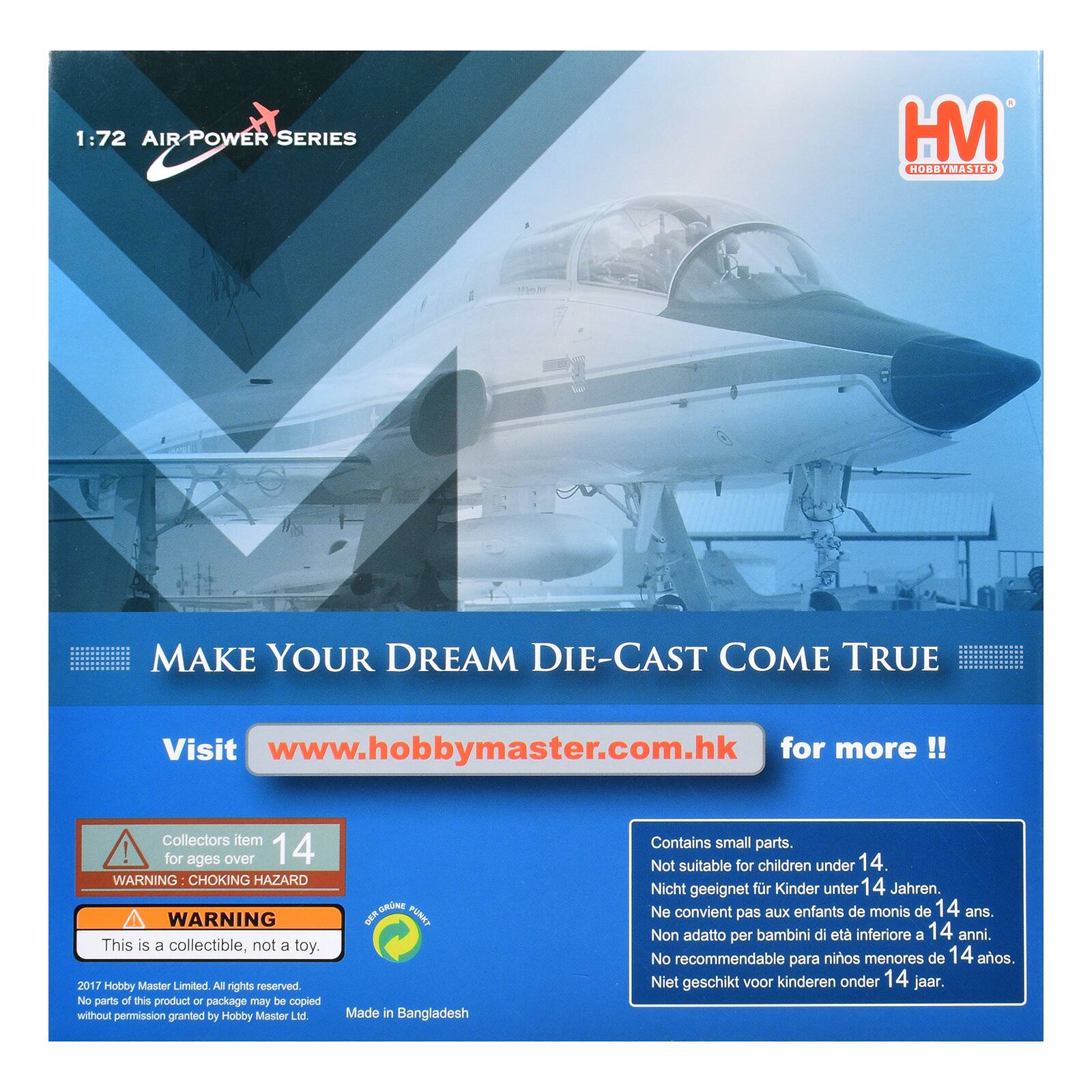 1:72 AIR POWER SERIES HM HOBBYMASTER MAKE YOUR DREAM DIE-CAST COME TRUE Visit www.hobbymaster.com.hk for more !! Collectors item ! for ages over 14 WARNING CHOKING HAZARD WARNING This is a collectible, not a toy. 2017 Hobby Master Limited All rights reserved. No parts of this product or package may be copied without permission granted by Hobby Master Ltd. Made in Bangladesh Contains small parts. Not suitable for children under 14. Nicht geeignet für Kinder unter 14 Jahren. Ne convient pas aux enfants de moins de 14 ans. Non adatto per bambini di età inferiore a 14 anni. No recommendable para niños menores de 14 años Niet geschikt voor kinderen onder 14 jaar.