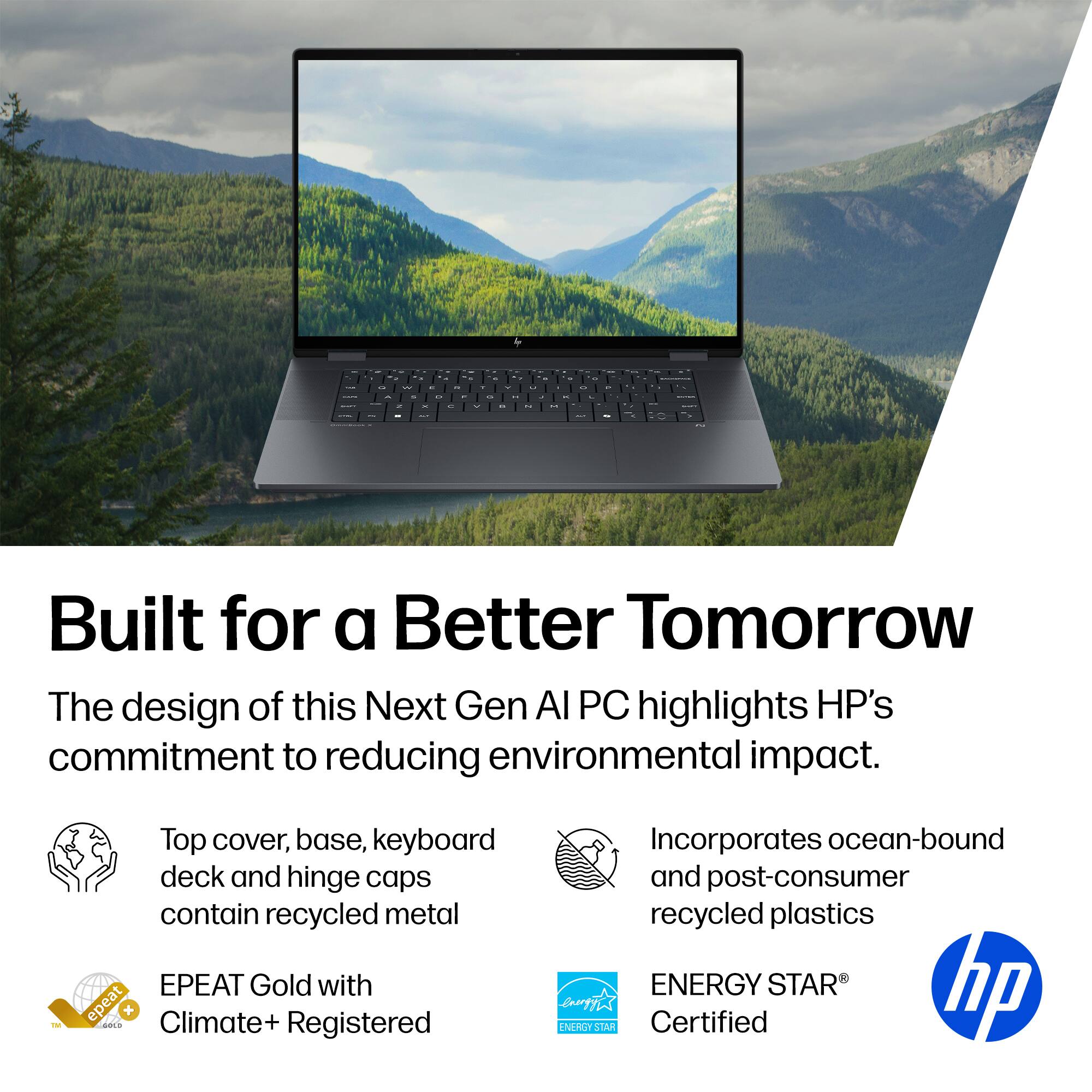 Built for a Better Tomorrow

The design of this Next Gen AI PC highlights HP's commitment to reducing environmental impact.

- Top cover, base, keyboard deck and hinge caps contain recycled metal
- EPEAT Gold with Climate+ Registered
- Incorporates ocean-bound and post-consumer recycled plastics
- ENERGY STAR Certified