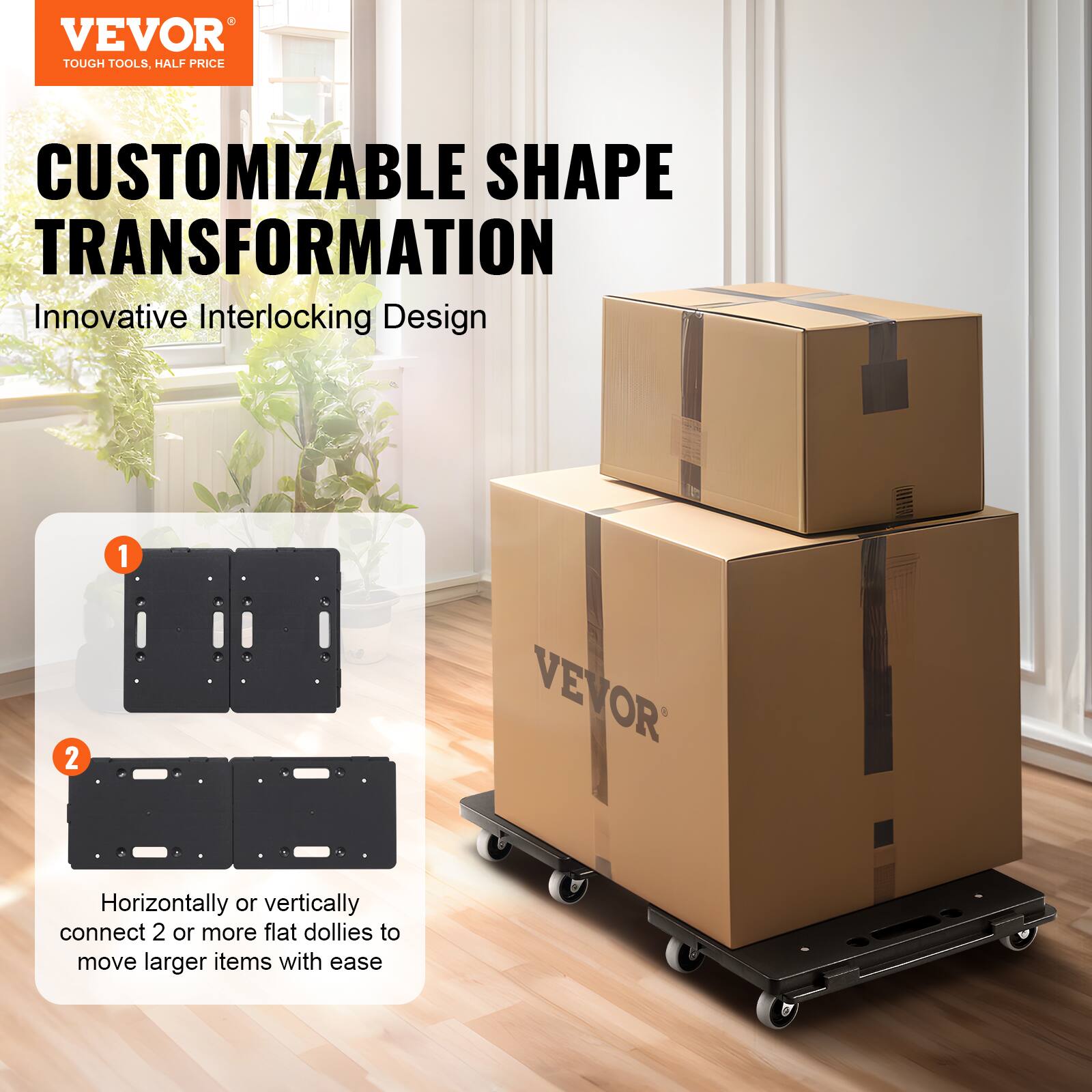 VEVOR  
TOUGH TOOLS, HALF PRICE  

CUSTOMIZABLE SHAPE TRANSFORMATION  
Innovative Interlocking Design  

1.  
2.  

Horizontally or vertically connect 2 or more flat dollies to move larger items with ease