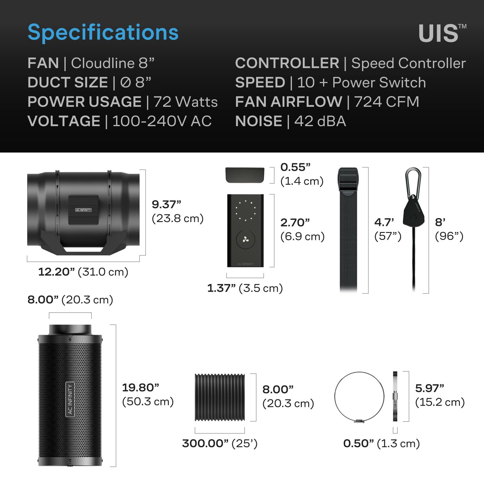 Specifications  
FAN | Cloudline 8"  
DUCT SIZE | 0 8"  
POWER USAGE | 72 Watts  
VOLTAGE | 100-240V AC  
CONTROLLER | Speed Controller  
SPEED | 10 + Power Switch  
FAN AIRFLOW | 724 CFM  
NOISE | 42 dBA  

0.55" (1.4 cm)  
9.37" (23.8 cm)  
2.70" (6.9 cm)  
4.7' (57")  
8' (96")  
12.20" (31.0 cm)  
8.00" (20.3 cm)  
1.37" (3.5 cm)  
19.80" (50.3 cm)  
8.00" (20.3 cm)  
5.97" (15.2 cm)  
300.00" (25')  
0.50" (1.3 cm)