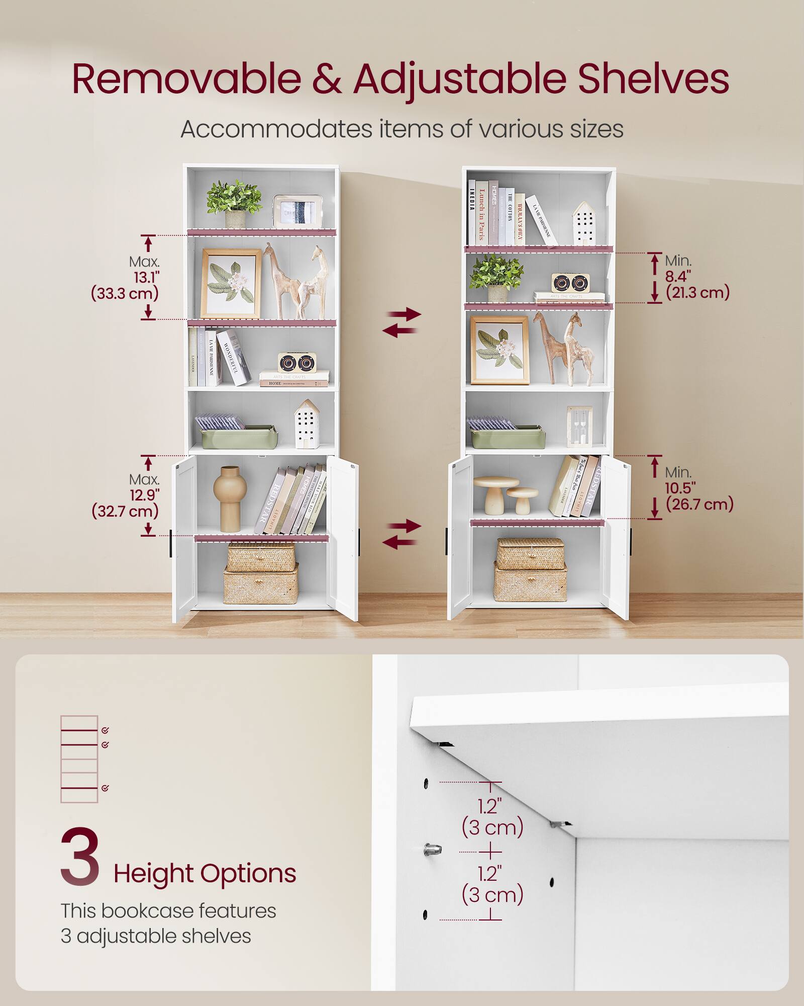 Removable & Adjustable Shelves  
Accommodates items of various sizes  

Max 13.1" (33.3 cm)  
Min. 8.4" (21.3 cm)  

Max 12.9" (32.7 cm)  
Min. 10.5" (26.7 cm)  

3 Height Options  
This bookcase features 3 adjustable shelves  
1.2" (3 cm) + 1.2" (3 cm)