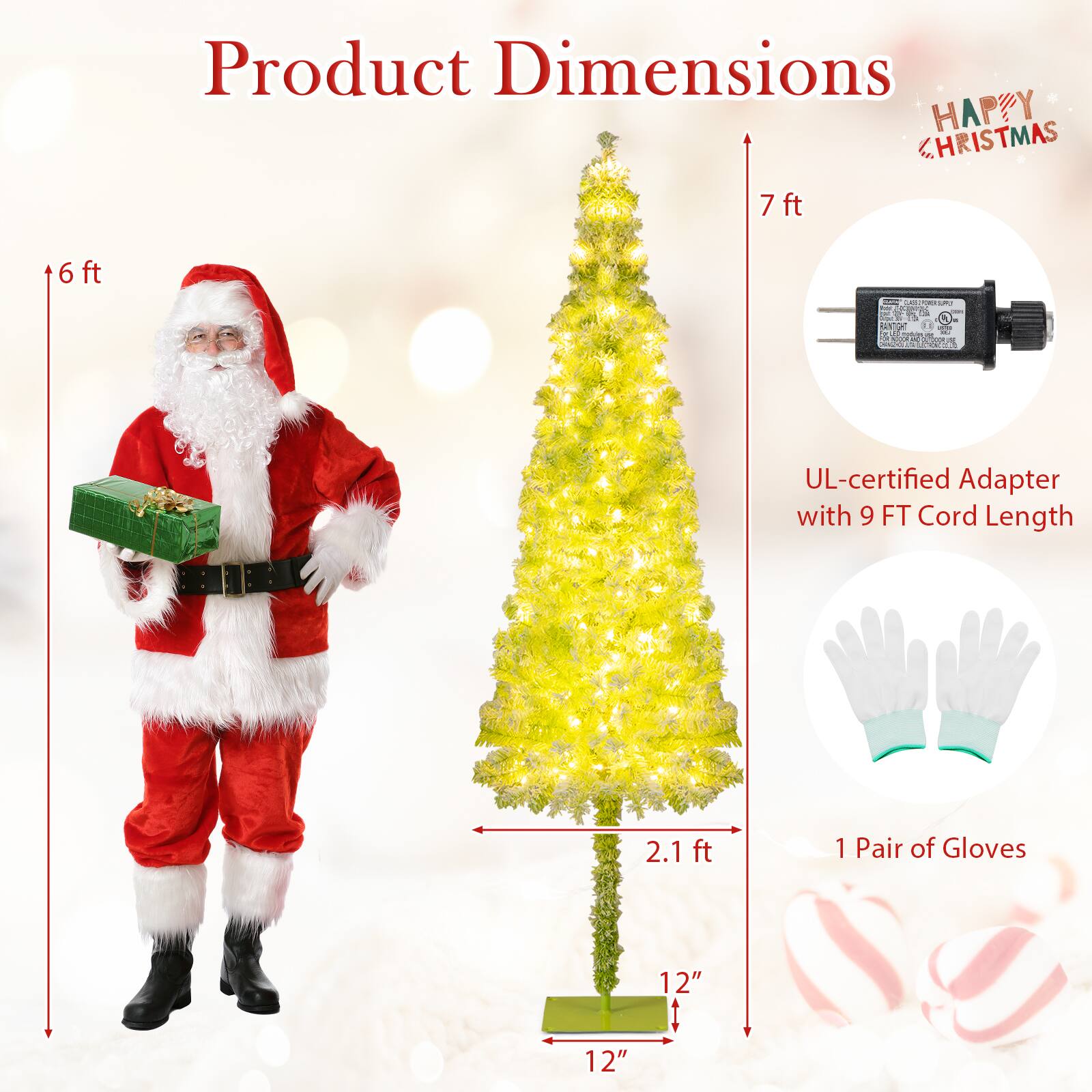 Product Dimensions

- Santa Claus Costume: 6 ft
- Christmas Tree: 7 ft
- UL-certified Adapter with 9 FT Cord Length
- 1 Pair of Gloves: 12" x 12"
- Base of Tree: 12" x 12"
- Tree Height: 7 ft
- Tree Width: 2.1 ft