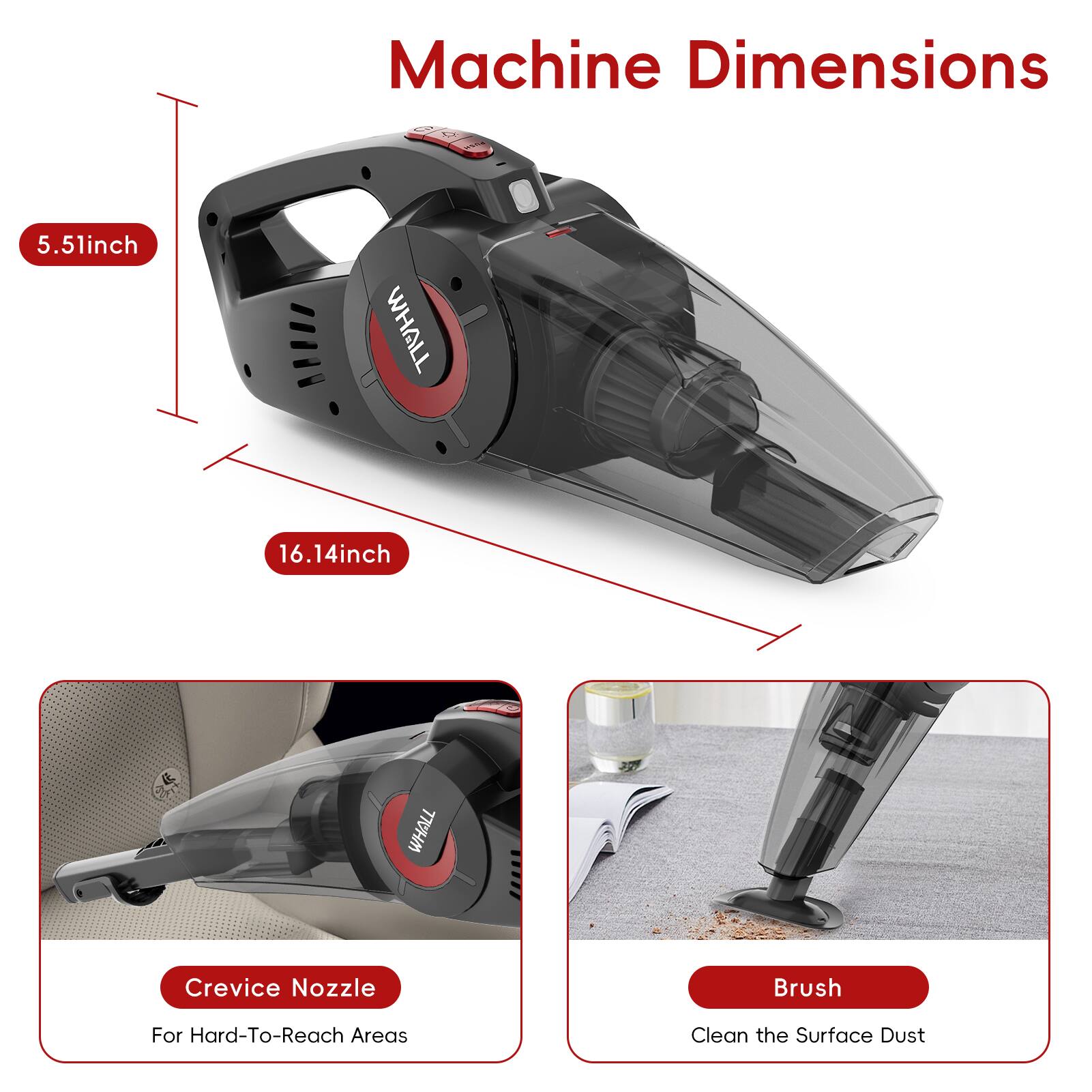 Machine Dimensions  
5.51inch WHALL  
16.14inch WHALL  

Crevice Nozzle  
For Hard-To-Reach Areas  

Brush  
Clean the Surface Dust