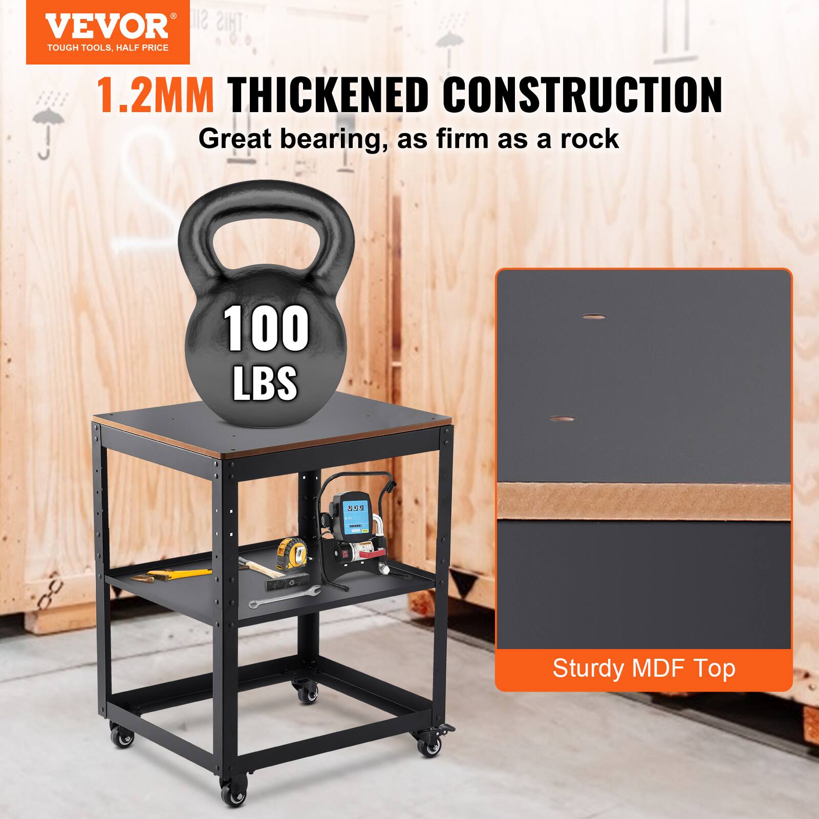 VEVOR TOUGH TOOLS, HALF PRICE

1.2MM THICKENED CONSTRUCTION
Great bearing, as firm as a rock

100 LBS

Sturdy MDF Top