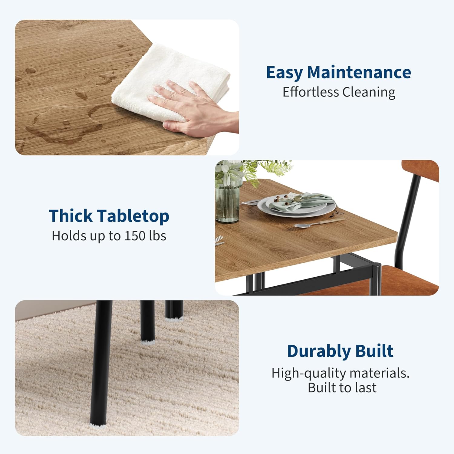 Easy Maintenance  
Effortless Cleaning  

Thick Tabletop  
Holds up to 150 lbs  

Durable Built  
High-quality materials.  
Built to last